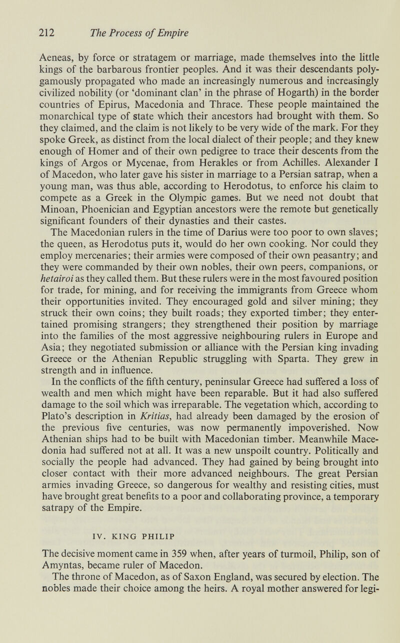 212 The Process of Empire Aeneas, by force or stratagem or marriage, made themselves into the little kings of the barbarous frontier peoples. And it was their descendants poly- gamously propagated who made an increasingly numerous and increasingly civilized nobility (or 'dominant clan' in the phrase of Hogarth) in the border countries of Epirus, Macedonia and Thrace. These people maintained the monarchical type of state which their ancestors had brought with them. So they claimed, and the claim is not hkely to be very wide of the mark. For they spoke Greek, as distinct from the local dialect of their people ; and they knew enough of Homer and of their own pedigree to trace their descents from the kings of Argos or Mycenae, from Herakles or from Achilles. Alexander I of Macedón, who later gave his sister in marriage to a Persian satrap, when a young man, was thus able, according to Herodotus, to enforce his claim to compete as a Greek in the Olympic games. But we need not doubt that Minoan, Phoenician and Egyptian ancestors were the remote but genetically significant founders of their dynasties and their castes. The Macedonian rulers in the time of Darius were too poor to own slaves ; the queen, as Herodotus puts it, would do her own cooking. Nor could they employ mercenaries ; their armies were composed of their own peasantry ; and they were commanded by their own nobles, their own peers, companions, or hetairoi as they called them. But these rulers were in the most favoured position for trade, for mining, and for receiving the immigrants from Greece whom their opportunities invited. They encouraged gold and silver mining; they struck their own coins; they built roads; they exported timber; they enter¬ tained promising strangers; they strengthened their position by marriage into the families of the most aggressive neighbouring rulers in Europe and Asia; they negotiated submission or аШапсе with the Persian king invading Greece or the Athenian Republic struggling with Sparta. They grew in strength and in influence. In the conflicts of the fifth century, peninsular Greece had suffered a loss of wealth and men which might have been reparable. But it had also suffered damage to the soil which was irreparable. The vegetation which, according to Plato's description in Kritias, had already been damaged by the erosion of the previous five centuries, was now permanently impoverished. Now Athenian ships had to be built with Macedonian timber. Meanwhile Mace¬ donia had suffered not at all. It was a new unspoilt country. Politically and socially the people had advanced. They had gained by being brought into closer contact with their more advanced neighbours. The great Persian armies invading Greece, so dangerous for wealthy and resisting cities, must have brought great benefits to a poor and collaborating province, a temporary satrapy of the Empire. IV. KING PHILIP The decisive moment came in 359 when, after years of turmoil, Philip, son of Amyntas, became ruler of Macedón. The throne of Macedón, as of Saxon England, was secured by election. The nobles made their choice among the heirs. A royal mother answered for legi-