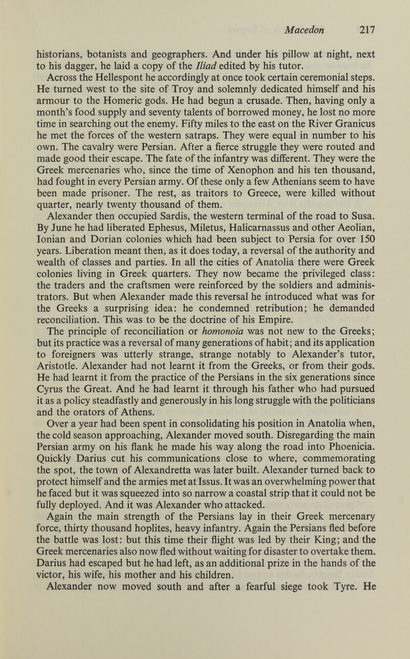 Macedón 217 historians, botanists and geographers. And under his pillow at night, next to his dagger, he laid a copy of the Iliad edited by his tutor. Across the Hellespont he accordingly at once took certain ceremonial steps. He turned west to the site of Troy and solemnly dedicated himself and his armour to the Homeric gods. He had begun a crusade. Then, having only a month's food supply and seventy talents of borrowed money, he lost no more time in searching out the enemy. Fifty miles to the east on the River Granicus he met the forces of the western satraps. They were equal in number to his own. The cavalry were Persian. After a fierce struggle they were routed and made good their escape. The fate of the infantry was different. They were the Greek mercenaries who, since the time of Xenophon and his ten thousand, had fought in every Persian army. Of these only a few Athenians seem to have been made prisoner. The rest, as traitors to Greece, were killed without quarter, nearly twenty thousand of them. Alexander then occupied Sardis, the western terminal of the road to Susa. By June he had liberated Ephesus, Miletus, Halicarnassus and other Aeolian, Ionian and Dorian colonies which had been subject to Persia for over 150 years. Liberation meant then, as it does today, a reversal of the authority and wealth of classes and parties. In all the cities of AnatoHa there were Greek colonies living in Greek quarters. They now became the privileged class; the traders and the craftsmen were reinforced by the soldiers and adminis¬ trators. But when Alexander made this reversal he introduced what was for the Greeks a surprising idea: he condemned retribution; he demanded reconciliation. This was to be the doctrine of his Empire. The principle of reconciliation or homonoia was not new to the Greeks; but its practice was a reversal of many generations of habit; and its application to foreigners was utterly strange, strange notably to Alexander's tutor, Aristotle. Alexander had not learnt it from the Greeks, or from their gods. He had learnt it from the practice of the Persians in the six generations since Cyrus the Great. And he had learnt it through his father who had pursued it as a poHcy steadfastly and generously in his long struggle with the poUticians and the orators of Athens. Over a year had been spent in consohdating his position in Anatolia when, the cold season approaching, Alexander moved south. Disregarding the main Persian army on his flank he made his way along the road into Phoenicia. Quickly Darius cut his communications close to where, commemorating the spot, the tovra of Alexandretta was later built. Alexander turned back to protect himself and the armies met at Issus. It was an overwhelming power that he faced but it was squeezed into so narrow a coastal strip that it could not be fully deployed. And it was Alexander who attacked. Again the main strength of the Persians lay in their Greek mercenary force, thirty thousand hophtes, heavy infantry. Again the Persians fled before the battle was lost: but this time their flight was led by their King; and the Greek mercenaries also now fled without waiting for disaster to overtake them. Darius had escaped but he had left, as an additional prize in the hands of the victor, his wife, his mother and his children. Alexander now moved south and after a fearful siege took Tyre. He