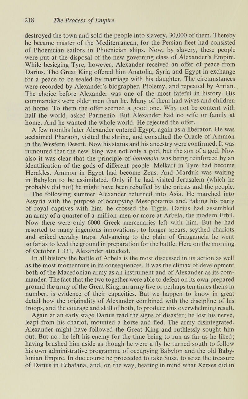 218 The Process of Empire destroyed the town and sold the people into slavery, 30,000 of them. Thereby he became master of the Mediterranean, for the Persian fleet had consisted of Phoenician sailors in Phoenician ships. Now, by slavery, these people were put at the disposal of the new governing class of Alexander's Empire. While besieging Tyre, however, Alexander received an offer of peace from Darius. The Great King offered him AnatoHa, Syria and Egypt in exchange for a peace to be sealed by marriage with his daughter. The circumstances were recorded by Alexander's biographer, Ptolemy, and repeated by Arrian. The choice before Alexander was one of the most fateful in history. His commanders were older men than he. Many of them had wives and children at home. To them the offer seemed a good one. Why not be content with half the world, asked Parmenio. But Alexander had no wife or family at home. And he wanted the whole world. He rejected the offer. A few months later Alexander entered Egypt, again as a liberator. He was acclaimed Pharaoh, visited the shrine, and consulted the Oracle of Ammon in the Western Desert. Now his status and his ancestry were confirmed. It was rumoured that the new king was not only a god, but the son of a god. Now also it was clear that the principle of homonoia was being reinforced by an identification of the gods of different people. Melkart in Tyre had become Herakles. Ammon in Egypt had become Zeus. And Marduk was waiting in Babylon to be assimilated. Only if he had visited Jerusalem (which he probably did not) he might have been rebuffed by the priests and the people. The following summer Alexander returned into Asia. He marched into Assyria with the purpose of occupying Mesopotamia and, taking his party of royal captives with him, he crossed the Tigris. Darius had assembled an army of a quarter of a million men or more at Arbela, the modern Erbil. Now there were only 6000 Greek mercenaries left with him. But he had resorted to many ingenious innovations; to longer spears, scythed chariots and spiked cavalry traps. Advancing to the plain of Gaugamela he went so far as to level the ground in preparation for the battle. Here on the morning of October 1 331, Alexander attacked. In all history the battle of Arbela is the most discussed in its action as well as the most momentous in its consequences. It was the climax of development both of the Macedonian army as an instrument and of Alexander as its com¬ mander. The fact that the two together were able to defeat on its own prepared ground the army of the Great King, an army five or perhaps ten times theirs in number, is evidence of their capacities. But we happen to know in great detail how the originality of Alexander combined with the disciphne of his troops, and the courage and skill of both, to produce this overwhelming result. Again at an early stage Darius read the signs of disaster; he lost his nerve, leapt from his chariot, mounted a horse and fled. The army disintegrated. Alexander might have followed the Great King and ruthlessly sought him out. But no: he left his enemy for the time being to run as far as he liked; having brushed him aside as though he were a fly he turned south to follow his own administrative programme of occupying Babylon and the old Baby¬ lonian Empire. In due course he proceeded to take Susa, to seize the treasure of Darius in Ecbatana, and, on the way, bearing in mind what Xerxes did in