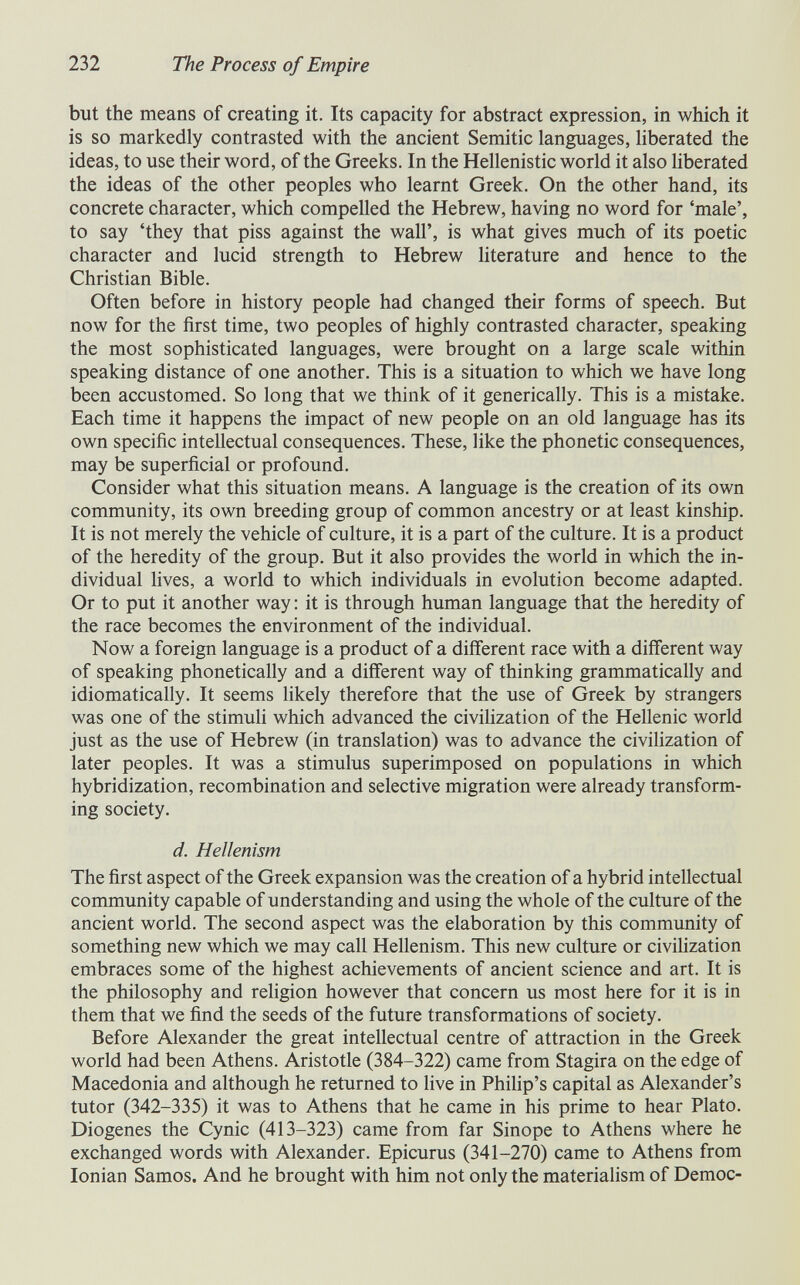 232 The Process of Empire but the means of creating it. Its capacity for abstract expression, in which it is so markedly contrasted with the ancient Semitic languages, liberated the ideas, to use their word, of the Greeks. In the Hellenistic world it also hberated the ideas of the other peoples who learnt Greek. On the other hand, its concrete character, which compelled the Hebrew, having no word for 'male', to say 'they that piss against the wall', is what gives much of its poetic character and lucid strength to Hebrew literature and hence to the Christian Bible. Often before in history people had changed their forms of speech. But now for the first time, two peoples of highly contrasted character, speaking the most sophisticated languages, were brought on a large scale within speaking distance of one another. This is a situation to which we have long been accustomed. So long that we think of it generically. This is a mistake. Each time it happens the impact of new people on an old language has its own specific intellectual consequences. These, like the phonetic consequences, may be superficial or profound. Consider what this situation means. A language is the creation of its own community, its own breeding group of common ancestry or at least kinship. It is not merely the vehicle of culture, it is a part of the culture. It is a product of the heredity of the group. But it also provides the world in which the in¬ dividual lives, a world to which individuals in evolution become adapted. Or to put it another way : it is through human language that the heredity of the race becomes the environment of the individual. Now a foreign language is a product of a different race with a different way of speaking phonetically and a different way of thinking grammatically and idiomatically. It seems likely therefore that the use of Greek by strangers was one of the stimuli which advanced the civihzation of the Hellenic world just as the use of Hebrew (in translation) was to advance the civilization of later peoples. It was a stimulus superimposed on populations in which hybridization, recombination and selective migration were already transform¬ ing society. d. Hellenism The first aspect of the Greek expansion was the creation of a hybrid intellectual community capable of understanding and using the whole of the culture of the ancient world. The second aspect was the elaboration by this community of something new which we may call Hellenism. This new culture or civilization embraces some of the highest achievements of ancient science and art. It is the philosophy and rehgion however that concern us most here for it is in them that we find the seeds of the future transformations of society. Before Alexander the great intellectual centre of attraction in the Greek world had been Athens. Aristotle (384-322) came from Stagira on the edge of Macedonia and although he returned to live in Phihp's capital as Alexander's tutor (342-335) it was to Athens that he came in his prime to hear Plato. Diogenes the Cynic (413-323) came from far Sinope to Athens where he exchanged words with Alexander. Epicurus (341-270) came to Athens from Ionian Samos. And he brought with him not only the materialism of Democ-