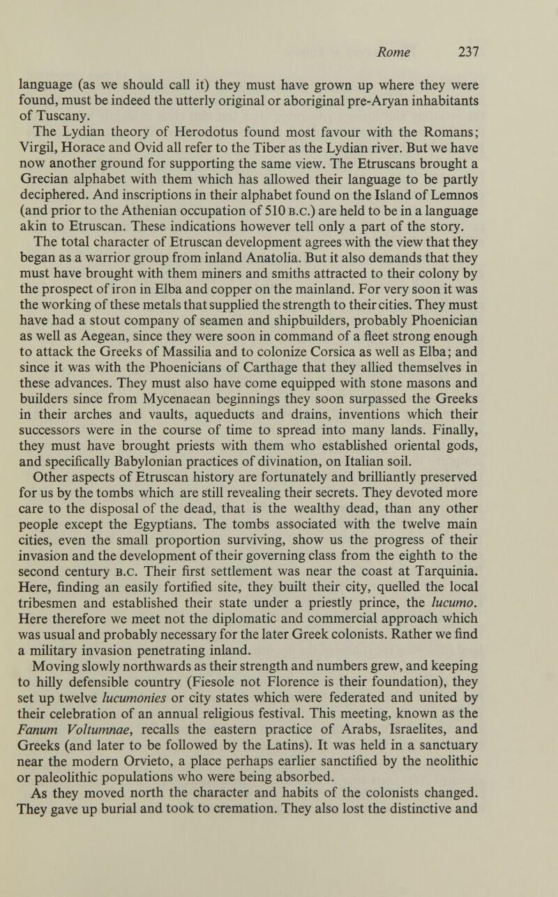 Rome 237 language (as we should call it) they must have grown up where they were found, must be indeed the utterly original or aboriginal pre-Aryan inhabitants of Tuscany. The Lydian theory of Herodotus found most favour with the Romans; Virgil, Horace and Ovid all refer to the Tiber as the Lydian river. But we have now another ground for supporting the same view. The Etruscans brought a Grecian alphabet with them which has allowed their language to be partly deciphered. And inscriptions in their alphabet found on the Island of Lemnos (and prior to the Athenian occupation of 510 b.c.) are held to be in a language akin to Etruscan. These indications however tell only a part of the story. The total character of Etruscan development agrees with the view that they began as a warrior group from inland Anatolia. But it also demands that they must have brought with them miners and smiths attracted to their colony by the prospect of iron in Elba and copper on the mainland. For very soon it was the working of these metals that supplied the strength to their cities. They must have had a stout company of seamen and shipbuilders, probably Phoenician as well as Aegean, since they were soon in command of a fleet strong enough to attack the Greeks of Massilia and to colonize Corsica as well as Elba; and since it was with the Phoenicians of Carthage that they allied themselves in these advances. They must also have come equipped with stone masons and builders since from Mycenaean beginnings they soon surpassed the Greeks in their arches and vaults, aqueducts and drains, inventions which their successors were in the course of time to spread into many lands. Finally, they must have brought priests with them who estabHshed oriental gods, and specifically Babylonian practices of divination, on Italian soil. Other aspects of Etruscan history are fortunately and brilliantly preserved for us by the tombs which are still revealing their secrets. They devoted more care to the disposal of the dead, that is the wealthy dead, than any other people except the Egyptians. The tombs associated with the twelve main cities, even the small proportion surviving, show us the progress of their invasion and the development of their governing class from the eighth to the second century b.c. Their first settlement was near the coast at Tarquinia. Here, finding an easily fortified site, they built their city, quelled the local tribesmen and established their state under a priestly prince, the lucumo. Here therefore we meet not the diplomatic and commercial approach which was usual and probably necessary for the later Greek colonists. Rather we find a military invasion penetrating inland. Moving slowly northwards as their strength and numbers grew, and keeping to hilly defensible country (Fiesole not Florence is their foundation), they set up twelve lucumonies or city states which were federated and united by their celebration of an annual rehgious festival. This meeting, known as the Fanum Voltumnae, recalls the eastern practice of Arabs, IsraeUtes, and Greeks (and later to be followed by the Latins). It was held in a sanctuary near the modern Orvieto, a place perhaps earlier sanctified by the neolithic or paleolithic populations who were being absorbed. As they moved north the character and habits of the colonists changed. They gave up burial and took to cremation. They also lost the distinctive and