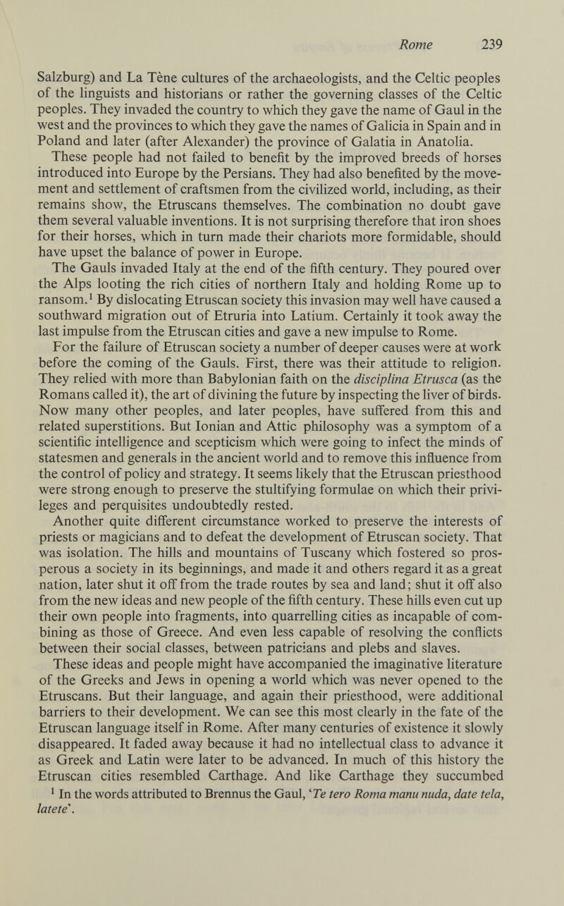Rome 239 Salzburg) and La Tène cultures of the archaeologists, and the Celtic peoples of the linguists and historians or rather the governing classes of the Celtic peoples. They invaded the country to which they gave the name of Gaul in the west and the provinces to which they gave the names of Galicia in Spain and in Poland and later (after Alexander) the province of Galatia in Anatolia. These people had not failed to benefit by the improved breeds of horses introduced into Europe by the Persians. They had also benefited by the move¬ ment and settlement of craftsmen from the civilized world, including, as their remains show, the Etruscans themselves. The combination no doubt gave them several valuable inventions. It is not surprising therefore that iron shoes for their horses, which in turn made their chariots more formidable, should have upset the balance of power in Europe. The Gauls invaded Italy at the end of the fifth century. They poured over the Alps looting the rich cities of northern Italy and holding Rome up to ransom.' By dislocating Etruscan society this invasion may well have caused a southward migration out of Etruria into Latium. Certainly it took away the last impulse from the Etruscan cities and gave a new impulse to Rome. For the failure of Etruscan society a number of deeper causes were at work before the coming of the Gauls. First, there was their attitude to religion. They relied with more than Babylonian faith on the disciplina Etrusca (as the Romans called it), the art of divining the future by inspecting the liver of birds. Now many other peoples, and later peoples, have suffered from this and related superstitions. But Ionian and Attic philosophy was a symptom of a scientific intelligence and scepticism which were going to infect the minds of statesmen and generals in the ancient world and to remove this influence from the control of policy and strategy. It seems likely that the Etruscan priesthood were strong enough to preserve the stultifying formulae on which their privi¬ leges and perquisites undoubtedly rested. Another quite different circumstance worked to preserve the interests of priests or magicians and to defeat the development of Etruscan society. That was isolation. The hills and mountains of Tuscany which fostered so pros¬ perous a society in its beginnings, and made it and others regard it as a great nation, later shut it off from the trade routes by sea and land ; shut it off also from the new ideas and new people of the fifth century. These hills even cut up their own people into fragments, into quarrelling cities as incapable of com¬ bining as those of Greece. And even less capable of resolving the conflicts between their social classes, between patricians and plebs and slaves. These ideas and people might have accompanied the imaginative literature of the Greeks and Jews in opening a world which was never opened to the Etruscans. But their language, and again their priesthood, were additional barriers to their development. We can see this most clearly in the fate of the Etruscan language itself in Rome. After many centuries of existence it slowly disappeared. It faded away because it had no intellectual class to advance it as Greek and Latin were later to be advanced. In much of this history the Etruscan cities resembled Carthage. And like Carthage they succumbed ' In the words attributed to Brennus the Gaul, '7e tero Roma manu nuda, date tela, latete\