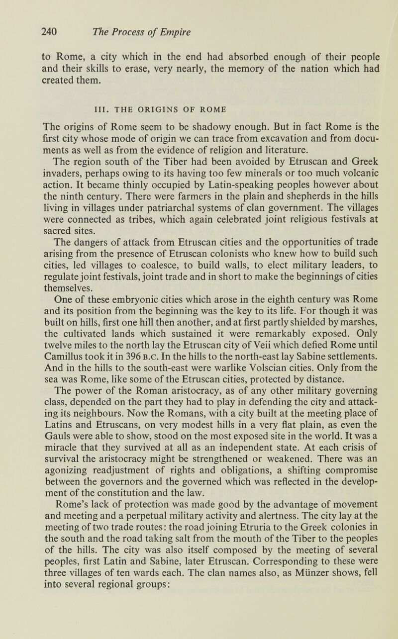 240 The Process of Empire to Rome, a city which in the end had absorbed enough of their people and their skills to erase, very nearly, the memory of the nation which had created them. iii. the origins of rome The origins of Rome seem to be shadowy enough. But in fact Rome is the first city whose mode of origin we can trace from excavation and from docu¬ ments as well as from the evidence of religion and literature. The region south of the Tiber had been avoided by Etruscan and Greek invaders, perhaps owing to its having too few minerals or too much volcanic action. It became thinly occupied by Latin-speaking peoples however about the ninth century. There were farmers in the plain and shepherds in the hills living in villages under patriarchal systems of clan government. The villages were connected as tribes, which again celebrated joint religious festivals at sacred sites. The dangers of attack from Etruscan cities and the opportunities of trade arising from the presence of Etruscan colonists who knew how to build such cities, led villages to coalesce, to build walls, to elect mihtary leaders, to regulate joint festivals, joint trade and in short to make the beginnings of cities themselves. One of these embryonic cities which arose in the eighth century was Rome and its position from the beginning was the key to its life. For though it was built on hills, first one hill then another, and at first partly shielded by marshes, the cultivated lands which sustained it were remarkably exposed. Only twelve miles to the north lay the Etruscan city of Veii which defied Rome until Camillus took it in 396 b.c. In the hills to the north-east lay Sabine settlements. And in the hills to the south-east were warlike Volscian cities. Only from the sea was Rome, Ике some of the Etruscan cities, protected by distance. The power of the Roman aristocracy, as of any other military governing class, depended on the part they had to play in defending the city and attack¬ ing its neighbours. Now the Romans, with a city built at the meeting place of Latins and Etruscans, on very modest hills in a very flat plain, as even the Gauls were able to show, stood on the most exposed site in the world. It was a miracle that they survived at all as an independent state. At each crisis of survival the aristocracy might be strengthened or weakened. There was an agonizing readjustment of rights and obligations, a shifting compromise between the governors and the governed which was reflected in the develop¬ ment of the constitution and the law. Rome's lack of protection was made good by the advantage of movement and meeting and a perpetual military activity and alertness. The city lay at the meeting of two trade routes : the road joining Etruria to the Greek colonies in the south and the road taking salt from the mouth of the Tiber to the peoples of the hills. The city was also itself composed by the meeting of several peoples, first Latin and Sabine, later Etruscan. Corresponding to these were three villages of ten wards each. The clan names also, as Münzer shows, fell into several regional groups ;