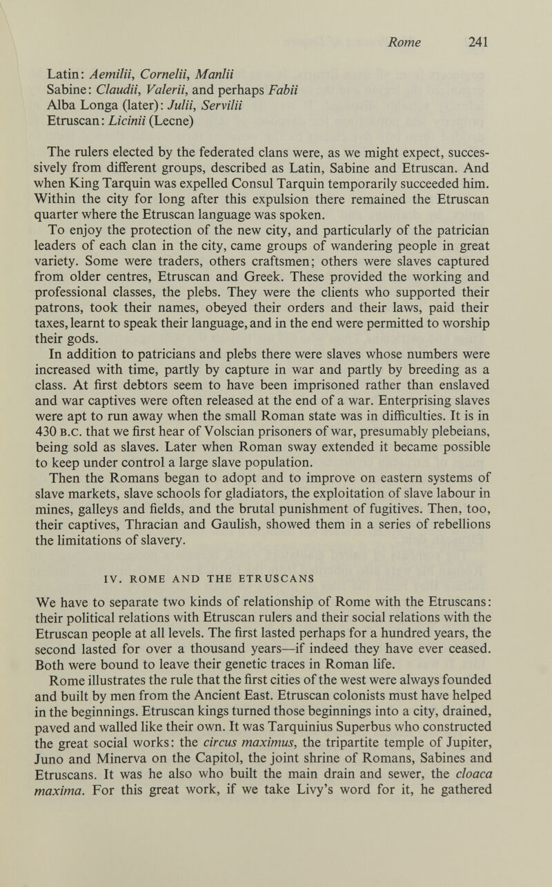 Rome 241 Latin; Aemilii, Cornelii, Manlii Sabine : Claudii, Valerti, and perhaps Fabii Alba Longa (later) : Julii, Servila Etruscan : Licinii (Leene) The rulers elected by the federated clans were, as we might expect, succes¬ sively from different groups, described as Latin, Sabine and Etruscan. And when King Tarquin was expelled Consul Tarquin temporarily succeeded him. Within the city for long after this expulsion there remained the Etruscan quarter where the Etruscan language was spoken. To enjoy the protection of the new city, and particularly of the patrician leaders of each clan in the city, came groups of wandering people in great variety. Some were traders, others craftsmen; others were slaves captured from older centres, Etruscan and Greek. These provided the working and professional classes, the plebs. They were the clients who supported their patrons, took their names, obeyed their orders and their laws, paid their taxes, learnt to speak their language, and in the end were permitted to worship their gods. In addition to patricians and plebs there were slaves whose numbers were increased with time, partly by capture in war and partly by breeding as a class. At first debtors seem to have been imprisoned rather than enslaved and war captives were often released at the end of a war. Enterprising slaves were apt to run away when the small Roman state was in difficulties. It is in 430 B.c. that we first hear of Volscian prisoners of war, presumably plebeians, being sold as slaves. Later when Roman sway extended it became possible to keep under control a large slave population. Then the Romans began to adopt and to improve on eastern systems of slave markets, slave schools for gladiators, the exploitation of slave labour in mines, galleys and fields, and the brutal punishment of fugitives. Then, too, their captives, Thracian and Gauhsh, showed them in a series of rebellions the limitations of slavery. IV. ROME AND THE ETRUSCANS We have to separate two kinds of relationship of Rome with the Etruscans : their political relations with Etruscan rulers and their social relations with the Etruscan people at all levels. The first lasted perhaps for a hundred years, the second lasted for over a thousand years—if indeed they have ever ceased. Both were bound to leave their genetic traces in Roman life. Rome illustrates the rule that the first cities of the west were always founded and built by men from the Ancient East. Etruscan colonists must have helped in the beginnings. Etruscan kings turned those beginnings into a city, drained, paved and walled like their own. It was Tarquinius Superbus who constructed the great social works: the circus maximus, the tripartite temple of Jupiter, Juno and Minerva on the Capitol, the joint shrine of Romans, Sabines and Etruscans. It was he also who built the main drain and sewer, the cloaca maxima. For this great work, if we take Livy's word for it, he gathered
