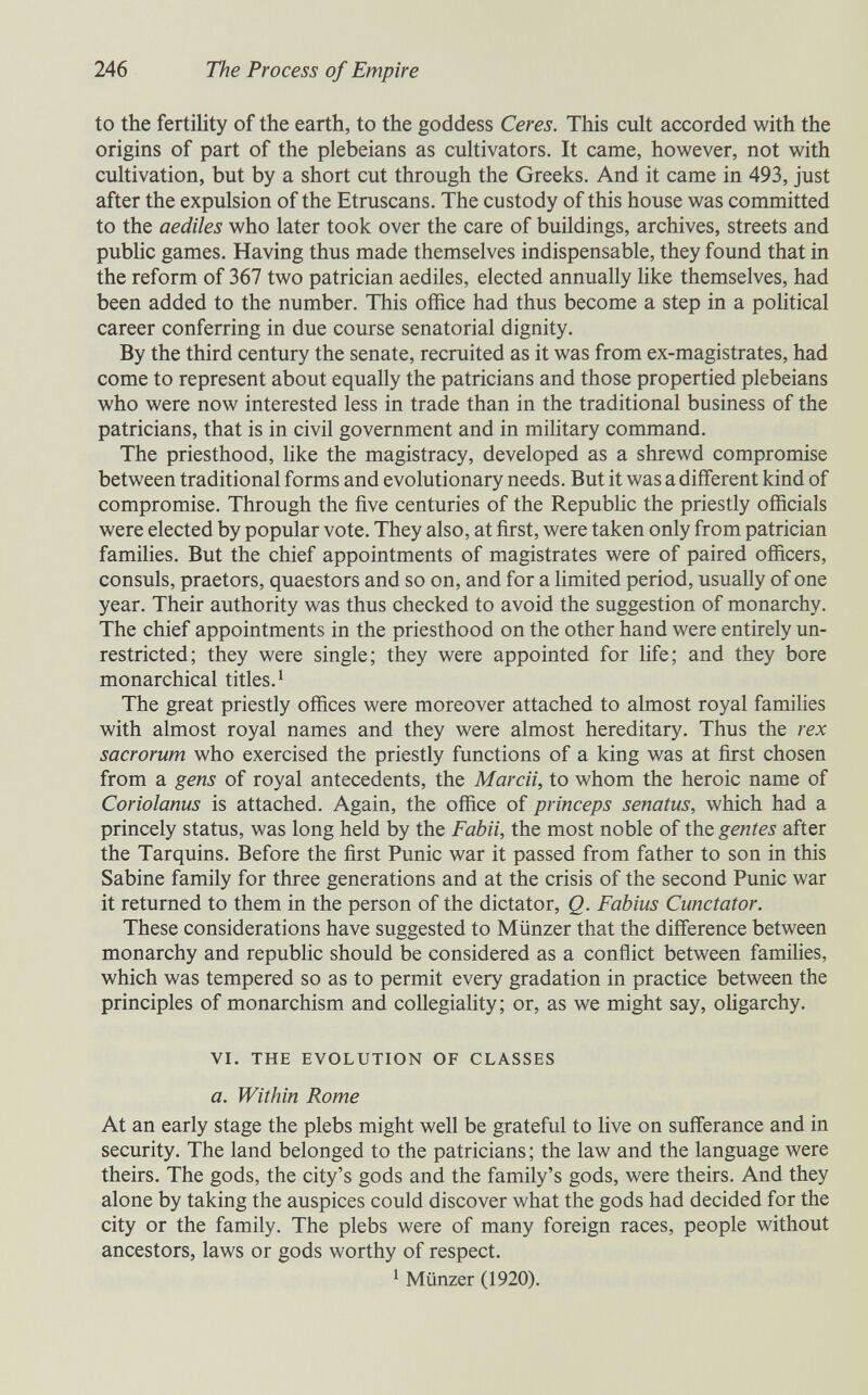 246 The Process of Empire to the fertility of the earth, to the goddess Ceres. This cult accorded with the origins of part of the plebeians as cultivators. It came, however, not with cultivation, but by a short cut through the Greeks. And it came in 493, just after the expulsion of the Etruscans. The custody of this house was committed to the aediles who later took over the care of buildings, archives, streets and pubhc games. Having thus made themselves indispensable, they found that in the reform of 367 two patrician aediles, elected annually like themselves, had been added to the number. This office had thus become a step in a political career conferring in due course senatorial dignity. By the third century the senate, recruited as it was from ex-magistrates, had come to represent about equally the patricians and those propertied plebeians who were now interested less in trade than in the traditional business of the patricians, that is in civil government and in military command. The priesthood, like the magistracy, developed as a shrewd compromise between traditional forms and evolutionary needs. But it was a different kind of compromise. Through the five centuries of the Republic the priestly officials were elected by popular vote. They also, at first, were taken only from patrician families. But the chief appointments of magistrates were of paired officers, consuls, praetors, quaestors and so on, and for a limited period, usually of one year. Their authority was thus checked to avoid the suggestion of monarchy. The chief appointments in the priesthood on the other hand were entirely un¬ restricted; they were single; they were appointed for life; and they bore monarchical titles. ^ The great priestly offices were moreover attached to almost royal families with almost royal names and they were almost hereditary. Thus the rex sacrorum who exercised the priestly functions of a king was at first chosen from a gens of royal antecedents, the Marcii, to whom the heroic name of Coriolanus is attached. Again, the office of princeps senatus, which had a princely status, was long held by the Fabii, the most noble of the gentes after the Tarquins. Before the first Punic war it passed from father to son in this Sabine family for three generations and at the crisis of the second Punic war it returned to them in the person of the dictator, Q. Fabius Cunctator. These considerations have suggested to Münzer that the difference between monarchy and repubhc should be considered as a conflict between families, which was tempered so as to permit every gradation in practice between the principles of monarchism and coUegiahty; or, as we might say, oligarchy. VI. THE EVOLUTION OF CLASSES a. Within Rome At an early stage the plebs might well be grateful to live on sufferance and in security. The land belonged to the patricians ; the law and the language were theirs. The gods, the city's gods and the family's gods, were theirs. And they alone by taking the auspices could discover what the gods had decided for the city or the family. The plebs were of many foreign races, people without ancestors, laws or gods worthy of respect. ^ Münzer (1920).