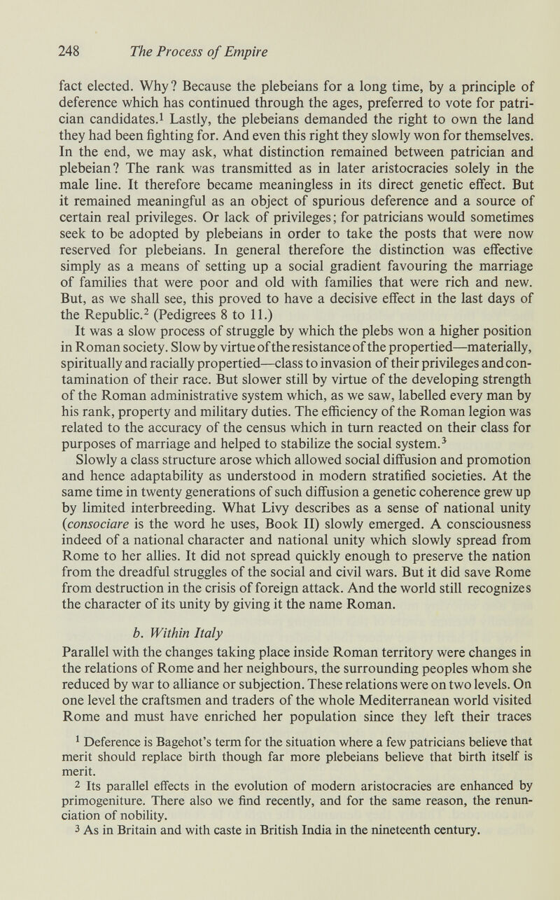 248 The Process of Empire fact elected. Why ? Because the plebeians for a long time, by a principle of deference which has continued through the ages, preferred to vote for patri¬ cian candidates.! Lastly, the plebeians demanded the right to own the land they had been fighting for. And even this right they slowly won for themselves. In the end, we may ask, what distinction remained between patrician and plebeian? The rank was transmitted as in later aristocracies solely in the male line. It therefore became meaningless in its direct genetic effect. But it remained meaningful as an object of spurious deference and a source of certain real privileges. Or lack of privileges ; for patricians would sometimes seek to be adopted by plebeians in order to take the posts that were now reserved for plebeians. In general therefore the distinction was effective simply as a means of setting up a social gradient favouring the marriage of families that were poor and old with families that were rich and new. But, as we shall see, this proved to have a decisive effect in the last days of the Republic.^ (Pedigrees 8 to 11.) It was a slow process of struggle by which the plebs won a higher position in Roman society. Slow by virtue of the resistance of the propertied—materially, spiritually and racially propertied—class to invasion of their privileges and con¬ tamination of their race. But slower still by virtue of the developing strength of the Roman administrative system which, as we saw, labelled every man by his rank, property and military duties. The efficiency of the Roman legion was related to the accuracy of the census which in turn reacted on their class for purposes of marriage and helped to stabilize the social system.^ Slowly a class structure arose which allowed social diffusion and promotion and hence adaptability as understood in modern stratified societies. At the same time in twenty generations of such diffusion a genetic coherence grew up by limited interbreeding. What Livy describes as a sense of national unity {consociare is the word he uses. Book II) slowly emerged. A consciousness indeed of a national character and national unity which slowly spread from Rome to her allies. It did not spread quickly enough to preserve the nation from the dreadful struggles of the social and civil wars. But it did save Rome from destruction in the crisis of foreign attack. And the world still recognizes the character of its unity by giving it the name Roman. b. Within Italy Parallel with the changes taking place inside Roman territory were changes in the relations of Rome and her neighbours, the surrounding peoples whom she reduced by war to alliance or subjection. These relations were on two levels. On one level the craftsmen and traders of the whole Mediterranean world visited Rome and must have enriched her population since they left their traces ^ Deference is Bagehot's term for the situation where a few patricians believe that merit should replace birth though far more plebeians believe that birth itself is merit. 2 Its parallel effects in the evolution of modern aristocracies are enhanced by primogeniture. There also we find recently, and for the same reason, the renun¬ ciation of nobility. 3 As in Britain and with caste in British India in the nineteenth century.