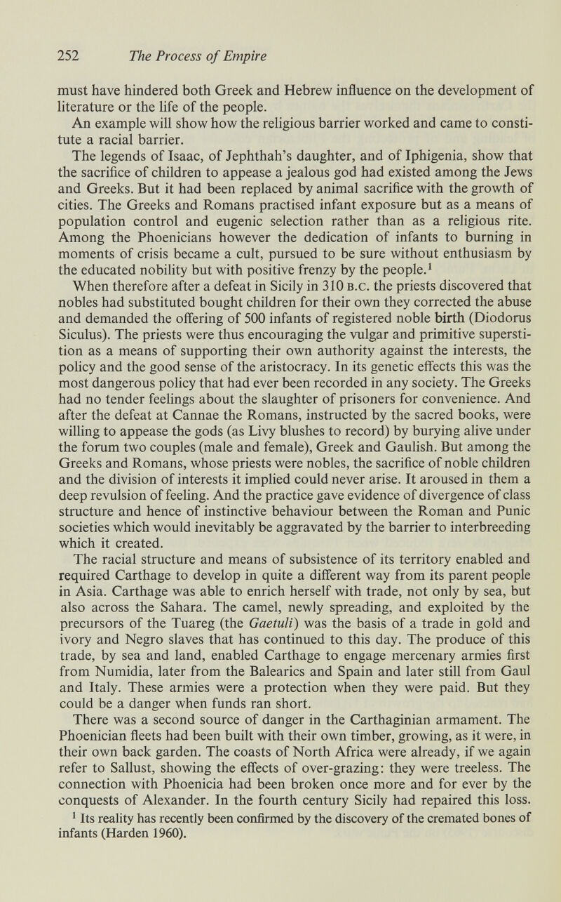 252 The Process of Empire must have hindered both Greek and Hebrew influence on the development of hterature or the life of the people. An example will show how the rehgious barrier worked and came to consti¬ tute a racial barrier. The legends of Isaac, of Jephthah's daughter, and of Iphigenia, show that the sacrifice of children to appease a jealous god had existed among the Jews and Greeks. But it had been replaced by animal sacrifice with the growth of cities. The Greeks and Romans practised infant exposure but as a means of population control and eugenic selection rather than as a religious rite. Among the Phoenicians however the dedication of infants to burning in moments of crisis became a cult, pursued to be sure without enthusiasm by the educated nobility but with positive frenzy by the people.^ When therefore after a defeat in Sicily in 310 b.c. the priests discovered that nobles had substituted bought children for their own they corrected the abuse and demanded the offering of 500 infants of registered noble birth (Diodorus Siculus). The priests were thus encouraging the vulgar and primitive supersti¬ tion as a means of supporting their own authority against the interests, the policy and the good sense of the aristocracy. In its genetic effects this was the most dangerous policy that had ever been recorded in any society. The Greeks had no tender feelings about the slaughter of prisoners for convenience. And after the defeat at Cannae the Romans, instructed by the sacred books, were willing to appease the gods (as Livy blushes to record) by burying alive under the forum two couples (male and female), Greek and Gaulish. But among the Greeks and Romans, whose priests were nobles, the sacrifice of noble children and the division of interests it implied could never arise. It aroused in them a deep revulsion of feeling. And the practice gave evidence of divergence of class structure and hence of instinctive behaviour between the Roman and Punic societies which would inevitably be aggravated by the barrier to interbreeding which it created. The racial structure and means of subsistence of its territory enabled and required Carthage to develop in quite a different way from its parent people in Asia. Carthage was able to enrich herself with trade, not only by sea, but also across the Sahara. The camel, newly spreading, and exploited by the precursors of the Tuareg (the Gaetuli) was the basis of a trade in gold and ivory and Negro slaves that has continued to this day. The produce of this trade, by sea and land, enabled Carthage to engage mercenary armies first from Numidia, later from the Balearles and Spain and later still from Gaul and Italy. These armies were a protection when they were paid. But they could be a danger when funds ran short. There was a second source of danger in the Carthaginian armament. The Phoenician fleets had been built with their own timber, growing, as it were, in their own back garden. The coasts of North Africa were already, if we again refer to Sallust, showing the effects of over-grazing: they were treeless. The connection with Phoenicia had been broken once more and for ever by the conquests of Alexander. In the fourth century Sicily had repaired this loss. ^ Its reality has recently been confirmed by the discovery of the cremated bones of infants (Harden 1960).