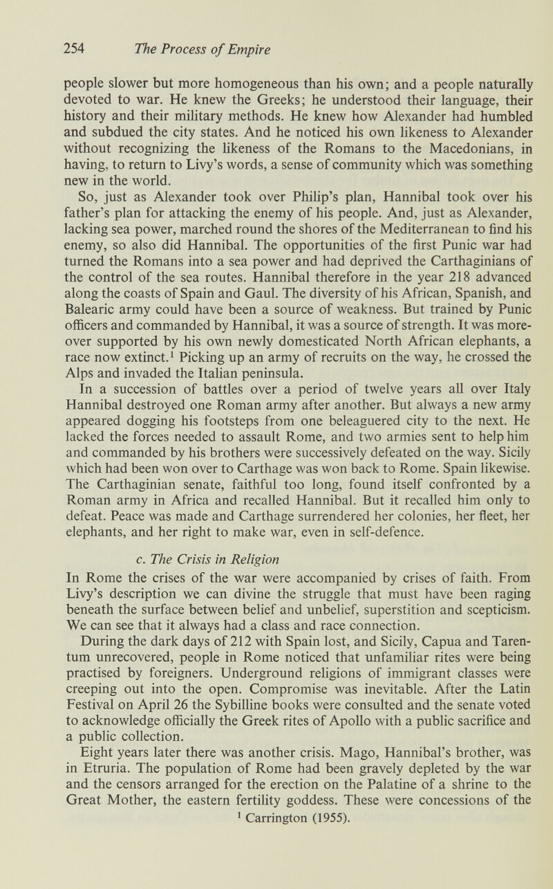254 The Process of Empire people slower but more homogeneous than his own; and a people naturally devoted to war. He knew the Greeks; he understood their language, their history and their military methods. He knew how Alexander had humbled and subdued the city states. And he noticed his own hkeness to Alexander without recognizing the hkeness of the Romans to the Macedonians, in having, to return to Livy's words, a sense of community which was something new in the world. So, just as Alexander took over Phihp's plan, Hannibal took over his father's plan for attacking the enemy of his people. And, just as Alexander, lacking sea power, marched round the shores of the Mediterranean to find his enemy, so also did Hannibal. The opportunities of the first Punic war had turned the Romans into a sea power and had deprived the Carthaginians of the control of the sea routes. Hannibal therefore in the year 218 advanced along the coasts of Spain and Gaul. The diversity of his African, Spanish, and Balearic army could have been a source of weakness. But trained by Punic officers and commanded by Hannibal, it was a source of strength. It was more¬ over supported by his own newly domesticated North African elephants, a race now extinct. ^ Picking up an army of recruits on the way, he crossed the Alps and invaded the Itahan peninsula. In a succession of battles over a period of twelve years aU over Italy Hannibal destroyed one Roman army after another. But always a new army appeared dogging his footsteps from one beleaguered city to the next. He lacked the forces needed to assault Rome, and two armies sent to help him and commanded by his brothers were successively defeated on the way. Sicüy which had been won over to Carthage was won back to Rome. Spain likewise. The Carthaginian senate, faithful too long, found itself confronted by a Roman army in Africa and recalled Hannibal. But it recalled him only to defeat. Peace was made and Carthage surrendered her colonies, her fleet, her elephants, and her right to make war, even in self-defence. c. The Crisis in Religion In Rome the crises of the war were accompanied by crises of faith. From Livy's description we can divine the struggle that must have been raging beneath the surface between belief and unbelief, superstition and scepticism. We can see that it always had a class and race connection. During the dark days of 212 with Spain lost, and Sicily, Capua and Taren- tum unrecovered, people in Rome noticed that unfamihar rites were being practised by foreigners. Underground rehgions of immigrant classes were creeping out into the open. Compromise was inevitable. After the Latin Festival on April 26 the Sybilline books were consulted and the senate voted to acknowledge officially the Greek rites of Apollo with a public sacrifice and a public collection. Eight years later there was another crisis. Mago, Hannibal's brother, was in Etruria. The population of Rome had been gravely depleted by the war and the censors arranged for the erection on the Palatine of a shrine to the Great Mother, the eastern fertility goddess. These were concessions of the * Carrington (1955).