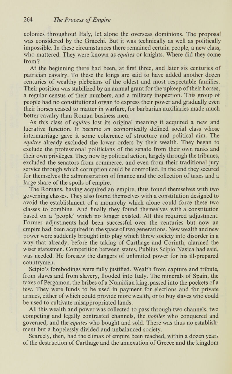 264 The Process of Empire colonies throughout Italy, let alone the overseas dominions. The proposal was considered by the Gracchi. But it was technically as well as politically impossible. In these circumstances there remained certain people, a new class, who mattered. They were known as équités or knights. Where did they come from? At the beginning there had been, at first three, and later six centuries of patrician cavalry. To these the kings are said to have added another dozen centuries of wealthy plebeians of the oldest and most respectable famihes. Their position was stabilized by an annual grant for the upkeep of their horses, a regular census of their numbers, and a mihtary inspection. This group of people had no constitutional organ to express their power and gradually even their horses ceased to matter in warfare, for barbarian auxiliaries made much better cavalry than Roman business men. As this class of équités lost its original meaning it acquired a new and lucrative function. It became an economically defined social class whose intermarriage gave it some coherence of structure and pohtical aim. The équités already excluded the lower orders by their wealth. They began to exclude the professional politicians of the senate from their own ranks and their own privileges. They now by political action, largely through the tribunes, excluded the senators from commerce, and even from their traditional jury service through which corruption could be controlled. In the end they secured for themselves the administration of finance and the collection of taxes and a large share of the spoils of empire. The Romans, having acquired an empire, thus found themselves with two governing classes. They also found themselves with a constitution designed to avoid the estabhshment of a monarchy which alone could force these two classes to combine. And finally they found themselves with a constitution based on a 'people' which no longer existed. All this required adjustment. Former adjustments had been successful over the centuries but now an empire had been acquired in the space of two generations. New wealth and new power were suddenly brought into play which threw society into disorder in a way that already, before the taking of Carthage and Corinth, alarmed the wiser statesmen. Competition between states, Publius Scipio Nasica had said, was needed. He foresaw the dangers of unlimited power for his ill-prepared countrymen. Scipio's forebodings were fully justified. Wealth from capture and tribute, from slaves and from slavery, flooded into Italy. The minerals of Spain, the taxes of Pergamon, the bribes of a Numidian king, passed into the pockets of a few. They were funds to be used in payment for elections and for private armies, either of which could provide more wealth, or to buy slaves who could be used to cultivate misappropriated lands. All this wealth and power was collected to pass through two channels, two competing and legally contrasted channels, the nobiles who conquered and governed, and the équités who bought and sold. There was thus no establish¬ ment but a hopelessly divided and unbalanced society. Scarcely, then, had the climax of empire been reached, within a dozen years of the destruction of Carthage and the annexation of Greece and the kingdom