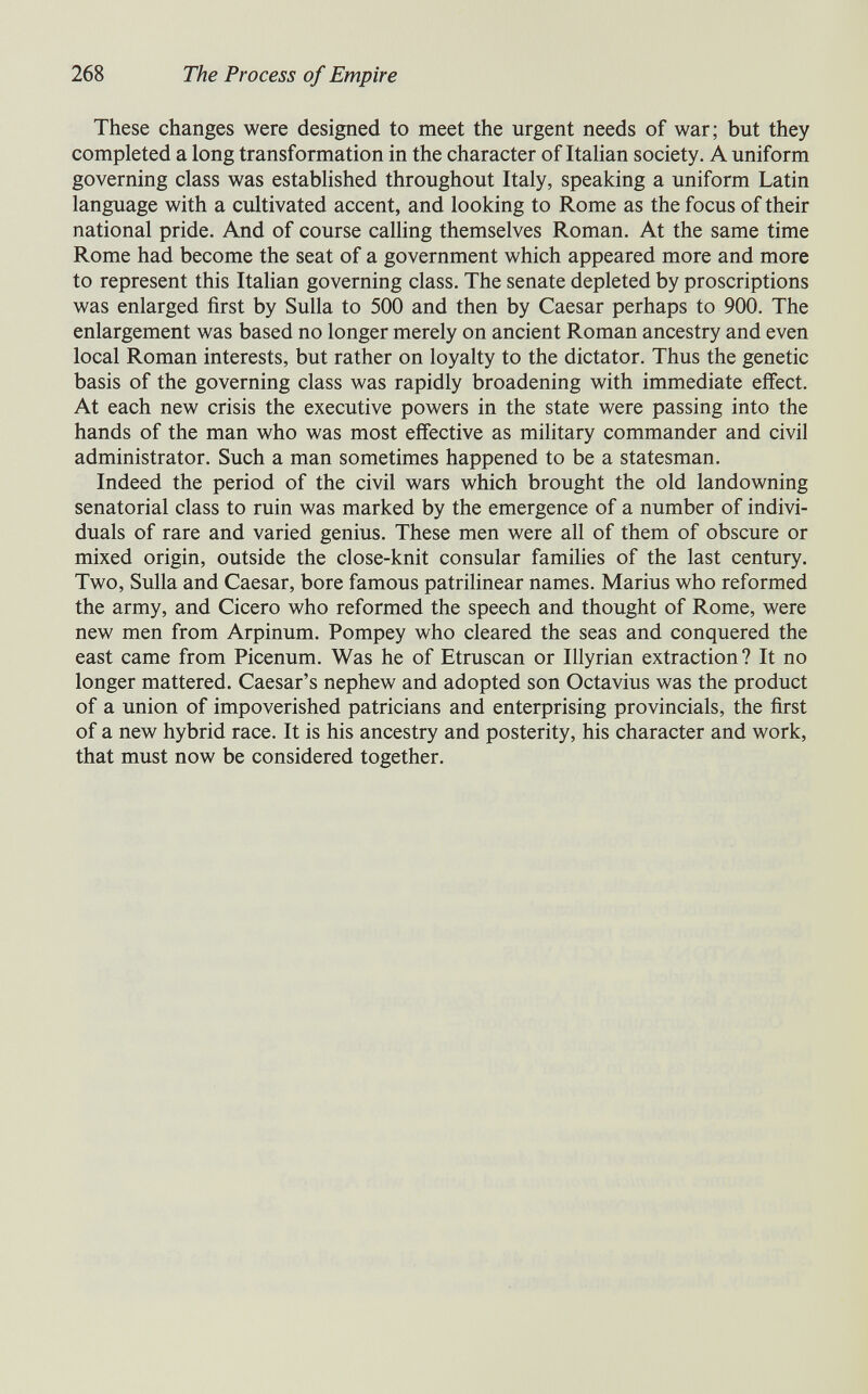 268 The Process of Empire These changes were designed to meet the urgent needs of war; but they completed a long transformation in the character of Italian society. A uniform governing class was established throughout Italy, speaking a uniform Latin language with a cultivated accent, and looking to Rome as the focus of their national pride. And of course caUing themselves Roman. At the same time Rome had become the seat of a government which appeared more and more to represent this Italian governing class. The senate depleted by proscriptions was enlarged first by Sulla to 500 and then by Caesar perhaps to 900. The enlargement was based no longer merely on ancient Roman ancestry and even local Roman interests, but rather on loyalty to the dictator. Thus the genetic basis of the governing class was rapidly broadening with immediate effect. At each new crisis the executive powers in the state were passing into the hands of the man who was most effective as military commander and civil administrator. Such a man sometimes happened to be a statesman. Indeed the period of the civil wars which brought the old landowning senatorial class to ruin was marked by the emergence of a number of indivi¬ duals of rare and varied genius. These men were all of them of obscure or mixed origin, outside the close-knit consular families of the last century. Two, Sulla and Caesar, bore famous patrihnear names. Marius who reformed the army, and Cicero who reformed the speech and thought of Rome, were new men from Arpinum. Pompey who cleared the seas and conquered the east came from Picenum. Was he of Etruscan or Illyrian extraction? It no longer mattered. Caesar's nephew and adopted son Octavius was the product of a union of impoverished patricians and enterprising provincials, the first of a new hybrid race. It is his ancestry and posterity, his character and work, that must now be considered together.