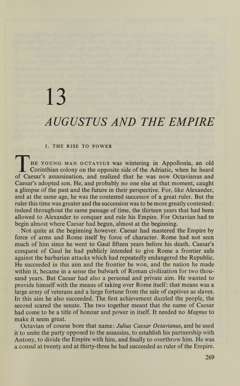 13 AUGUSTUS AND THE EMPIRE I. THE RISE TO POWER THE YOUNG MAN ocTAVius WES wintering in Appollonia, an old Corinthian colony on the opposite side of the Adriatic, when he heard of Caesar's assassination, and realized that he was now Octavianus and Caesar's adopted son. He, and probably no one else at that moment, caught a glimpse of the past and the future in their perspective. For, like Alexander, and at the same age, he was the contested successor of a great ruler. But the ruler this time was greater and the succession was to be more greatly contested : indeed throughout the same passage of time, the thirteen years that had been allowed to Alexander to conquer and rule his Empire. For Octavian had to begin almost where Caesar had begun, almost at the beginning. Not quite at the beginning however. Caesar had mastered the Empire by force of arms and Rome itself by force of character. Rome had not seen much of him since he went to Gaul fifteen years before his death. Caesar's conquest of Gaul he had publicly intended to give Rome a frontier safe against the barbarian attacks which had repeatedly endangered the Republic. He succeeded in this aim and the frontier he won, and the nation he made within it, became in a sense the bulwark of Roman civilization for two thou¬ sand years. But Caesar had also a personal and private aim. He wanted to provide himself with the means of taking over Rome itself ; that means was a large army of veterans and a large fortune from the sale of captives as slaves. In this aim he also succeeded. The first achievement dazzled the people, the second scared the senate. The two together meant that the name of Caesar had come to be a title of honour and power in itself. It needed no Magnus to make it seem great. Octavian of course bore that name : Julius Caesar Octavianus, and he used it to unite the party opposed to the assassins, to establish his partnership with Antony, to divide the Empire with him, and finally to overthrow him. He was a consul at twenty and at thirty-three he had succeeded as ruler of the Empire. 269