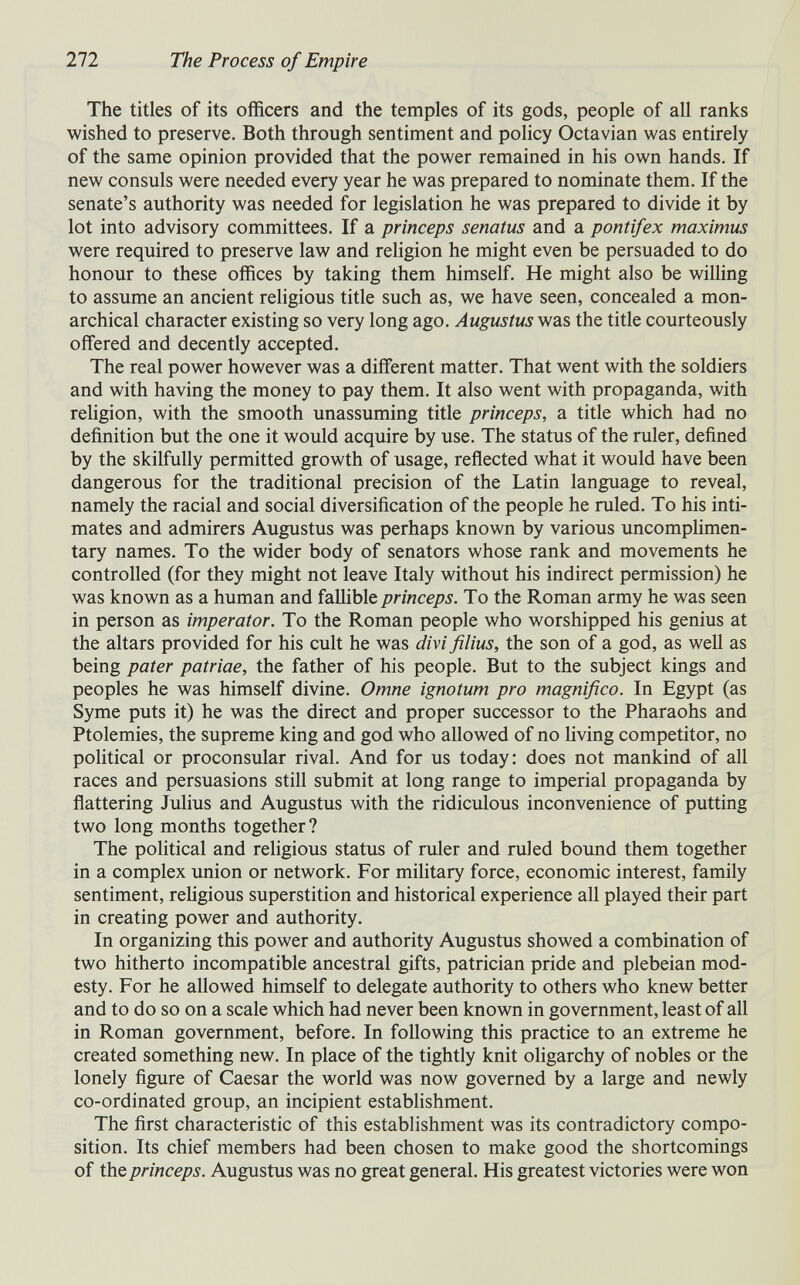 272 The Process of Empire The titles of its officers and the temples of its gods, people of all ranks wished to preserve. Both through sentiment and policy Octavian was entirely of the same opinion provided that the power remained in his own hands. If new consuls were needed every year he was prepared to nominate them. If the senate's authority was needed for legislation he was prepared to divide it by lot into advisory committees. If a princeps senatus and a pontifex maximus were required to preserve law and religion he might even be persuaded to do honour to these offices by taking them himself. He might also be willing to assume an ancient rehgious title such as, we have seen, concealed a mon¬ archical character existing so very long ago. Augustus was the title courteously offered and decently accepted. The real power however was a different matter. That went with the soldiers and with having the money to pay them. It also went with propaganda, with religion, with the smooth unassuming title princeps, a title which had no definition but the one it would acquire by use. The status of the ruler, defined by the skilfully permitted growth of usage, reflected what it would have been dangerous for the traditional precision of the Latin language to reveal, namely the racial and social diversification of the people he ruled. To his inti¬ mates and admirers Augustus was perhaps known by various uncomphmen- tary names. To the wider body of senators whose rank and movements he controlled (for they might not leave Italy without his indirect permission) he was known as a human and fallible princeps. To the Roman army he was seen in person as imperator. To the Roman people who worshipped his genius at the altars provided for his cult he was divi filius, the son of a god, as well as being pater patriae, the father of his people. But to the subject kings and peoples he was himself divine. Omne ignotum pro magnifico. In Egypt (as Syme puts it) he was the direct and proper successor to the Pharaohs and Ptolemies, the supreme king and god who allowed of no hving competitor, no political or proconsular rival. And for us today: does not mankind of all races and persuasions still submit at long range to imperial propaganda by flattering Julius and Augustus with the ridiculous inconvenience of putting two long months together? The political and religious status of ruler and ruled bound them together in a complex union or network. For mihtary force, economic interest, family sentiment, religious superstition and historical experience all played their part in creating power and authority. In organizing this power and authority Augustus showed a combination of two hitherto incompatible ancestral gifts, patrician pride and plebeian mod¬ esty. For he allowed himself to delegate authority to others who knew better and to do so on a scale which had never been known in government, least of all in Roman government, before. In following this practice to an extreme he created something new. In place of the tightly knit oligarchy of nobles or the lonely figure of Caesar the world was now governed by a large and newly co-ordinated group, an incipient establishment. The first characteristic of this establishment was its contradictory compo¬ sition. Its chief members had been chosen to make good the shortcomings of the princeps. Augustus was no great general. His greatest victories were won