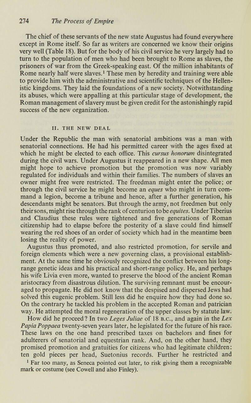 274 The Process of Empire The chief of these servants of the new state Augustus had found everywhere except in Rome itself. So far as writers are concerned we know their origins very well (Table 18). But for the body of his civil service he very largely had to turn to the population of men who had been brought to Rome as slaves, the prisoners of war from the Greek-speaking east. Of the million inhabitants of Rome nearly half were slaves.' These men by heredity and training were able to provide him with the administrative and scientific techniques of the Hellen¬ istic kingdoms. They laid the foundations of a new society. Notwithstanding its abuses, which were appalhng at this particular stage of development, the Roman management of slavery must be given credit for the astonishingly rapid success of the new organization. ii. the new deal Under the Republic the man with senatorial ambitions was a man with senatorial connections. He had his permitted career with the ages fixed at which he might be elected to each office. This cursus honorum disintegrated during the civil wars. Under Augustus it reappeared in a new shape. All men might hope to achieve promotion but the promotion was now variably regulated for individuals and within their families. The numbers of slaves an owner might free were restricted. The freedman might enter the police; or through the civil service he might become an eques who might in turn com¬ mand a legion, become a tribune and hence, after a further generation, his descendants might be senators. But through the army, not freedmen but only their sons, might rise through the rank of centurion tobe équités. Under Tiberius and Claudius these rules were tightened and five generations of Roman citizenship had to elapse before the posterity of a slave could find himself wearing the red shoes of an order of society which had in the meantime been losing the reality of power. Augustus thus promoted, and also restricted promotion, for servile and foreign elements which were a new governing class, a provisional estabhsh- ment. At the same time he obviously recognized the conflict between his long- range genetic ideas and his practical and short-range policy. He, and perhaps his wife Livia even more, wanted to preserve the blood of the ancient Roman aristocracy from disastrous dilution. The surviving remnant must be encour¬ aged to propagate. He did not know that the despised and dispersed Jews had solved this eugenic problem. Still less did he enquire how they had done so. On the contrary he tackled his problem in the accepted Roman and patrician way. He attempted the moral regeneration of the upper classes by statute law. How did he proceed? In two Leges Juliae of 18 b.c., and again in the Lex Papia Poppaea twenty-seven years later, he legislated for the future of his race. These laws on the one hand prescribed taxes on bachelors and fines for adulterers of senatorial and equestrian rank. And, on the other hand, they promised promotion and gratuities for citizens who had legitimate children : ten gold pieces per head, Suetonius records. Further he restricted and ' Far too many, as Seneca pointed out later, to risk giving them a recognizable mark or costume (see Cowell and also Finley).