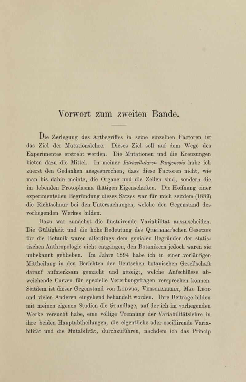 Vorwort zum zweiten Bande. l'ie Zerlegung des Artbegriffes in seine einzelnen Factoren ist das Ziel der Mutationslebre. Dieses Ziel soll auf dem Wege des Experimentes erstrebt werden. Die Mutationen und die Kreuzungen bieten dazu die Mittel. In meiner Intracellularen Pangenesis habe ich zuerst den Gedanken ausgesprochen, dass diese Factoren nicht, wie man bis dahin meinte, die Organe und die Zellen sind, sondern die im lebenden Protoplasma tbätigen Eigenschaften. Die Hoffnung einer experimentellen Begründung dieses Satzes war für mich seitdem (1889) die Richtschnur bei den Untersuchungen, welche den Gegenstand des vorliegenden Werkes bilden. Dazu war zunächst die fluctuirende Variabilität auszuscbeiden. Die Gültigkeit und die hohe Bedeutung des QuETELET’schen Gesetzes für die Botanik waren allerdings dem genialen Begründer der statis tischen Anthropologie nicht entgangen, den Botanikern jedoch waren sie unbekannt geblieben. Im Jahre 1894 habe ich in einer vorläufigen Mittheilung in den Berichten der Deutschen botanischen Gesellschaft darauf aufmerksam gemacht und gezeigt, welche Aufschlüsse ab weichende Curven für specielle Vererbungsfragen versprechen können. Seitdem ist dieser Gegenstand von Ludwig, Verschaffelt, Mac Leod und vielen Anderen eingehend behandelt worden. Ihre Beiträge bilden mit meinen eigenen Studien die Grundlage, auf der ich im vorliegenden Werke versucht habe, eine völlige Trennung der Variabilitätslehre in ihre beiden Hauptabtheilungen, die eigentliche oder oscillirende Varia bilität und die Mutabilität, durchzuführen, nachdem ich das Princip