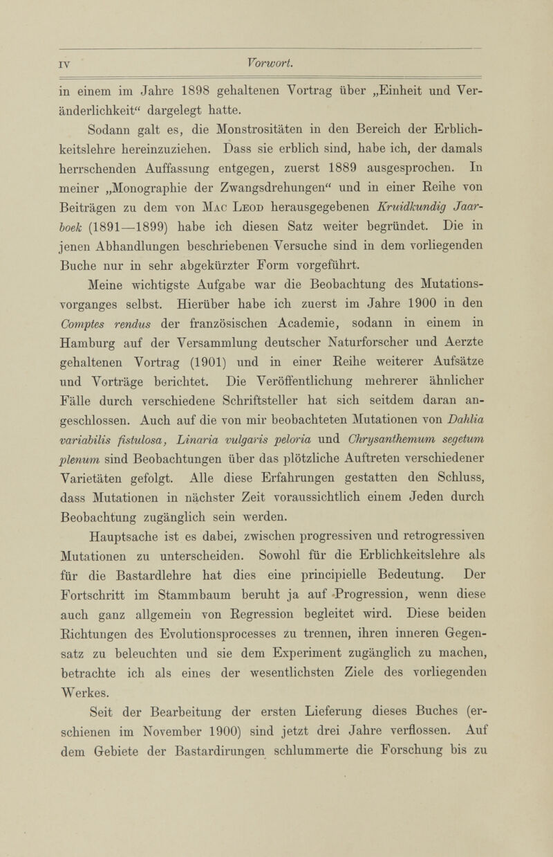 in einem im Jahre 1898 gehaltenen Vortrag über „Einheit und Ver änderlichkeit“ dargelegt hatte. Sodann galt es, die Monstrositäten in den Bereich der Erblich keitslehre hereinzuziehen. Dass sie erblich sind, habe ich, der damals herrschenden Auffassung entgegen, zuerst 1889 ausgesprochen. In meiner „Monographie der Zwangsdrehungen“ und in einer Reihe von Beiträgen zu dem von Mac Leod herausgegebenen Kruidlcundig Jaar- boek (1891—1899) habe ich diesen Satz weiter begründet. Die in jenen Abhandlungen beschriebenen Versuche sind in dem vorliegenden Buche nur in sehr abgekürzter Form vorgeführt. Meine wichtigste Aufgabe war die Beobachtung des Mutations vorganges selbst. Hierüber habe ich zuerst im Jahre 1900 in den Comptes rendus der französischen Academie, sodann in einem in Hamburg auf der Versammlung deutscher Naturforscher und Aerzte gehaltenen Vortrag (1901) und in einer Reihe weiterer Aufsätze und Vorträge berichtet. Die Veröffentlichung mehrerer ähnlicher Fälle durch verschiedene Schriftsteller hat sich seitdem daran an geschlossen. Auch auf die von mir beobachteten Mutationen von Dahlia variabilis fistulosa, Linaria vulgaris peloria und Chrysanthemum segetum plenum sind Beobachtungen über das plötzliche Auftreten verschiedener Varietäten gefolgt. Alle diese Erfahrungen gestatten den Schluss, dass Mutationen in nächster Zeit voraussichtlich einem Jeden durch Beobachtung zugänglich sein werden. Hauptsache ist es dabei, zwischen progressiven und retrogressiven Mutationen zu unterscheiden. Sowohl für die Erblichkeitslehre als für die Bastardlehre hat dies eine principielle Bedeutung. Der Fortschritt im Stammbaum beruht ja auf Progression, wenn diese auch ganz allgemein von Regression begleitet wird. Diese beiden Richtungen des Evolutionsprocesses zu trennen, ihren inneren Gegen satz zu beleuchten und sie dem Experiment zugänglich zu machen, betrachte ich als eines der wesentlichsten Ziele des vorliegenden Werkes. Seit der Bearbeitung der ersten Lieferung dieses Buches (er schienen im November 1900) sind jetzt drei Jahre verflossen. Auf dem Gebiete der Bastardirungen schlummerte die Forschung bis zu