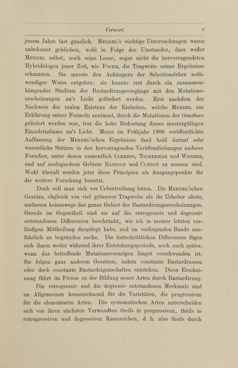 jenem Jahre fast gänzlich. Mendel’s wichtige Untersuchungen waren unbekannt geblieben, wohl in Folge des Umstandes, dass weder Mendel selbst, noch seine Leser, sogar nicht die hervorragendsten Hybridologen jener Zeit, wie Focke, die Tragweite seiner Ergebnisse erkannten. Sie musste den Anhängern der Selectionslehre notli- wendiger Weise entgehen; sie konnte erst durch ein zusammen hängendes Studium der Bastardirungsvorgänge mit den Mutations erscheinungen an’s Licht gefördert werden. Erst nachdem der Nachweis der realen Existenz der Einheiten, welche Mendel zur Erklärung seiner Formeln annimmt, durch die Mutationen der Oenothera geliefert worden war, trat die hohe Bedeutung dieses mustergültigen Einzelstudiums an’s Licht. Meine im Frühjahr 1900 veröffentlichte Auffassung der MENDEL’schen Ergebnisse fand bald darauf sehr wesentliche Stützen in den hervorragenden Veröffentlichungen anderer Forscher, unter denen namentlich Correns, Tschermak und Webber, und auf zoologischem Gebiete Bateson und Cuénot zu nennen sind. Wohl überall werden jetzt diese Principien als Ausgangspunkte für die weitere Forschung benutzt. Doch soll man sich vor Uebertreibung hüten. Die MENDEL’schen Gesetze, obgleich von viel grösserer Tragweite als ihr Urheber ahnte, umfassen keineswegs das ganze Gebiet der Bastardirungserscheinungen. Gerade im Gegentheil sind sie auf die retrogressiv und degressiv entstandenen Differenzen beschränkt, wie ich in meiner letzten vor läufigen Mittheilung dargelegt habe, und im vorliegenden Bande aus führlich zu begründen suche. Die fortschrittlichen Differenzen fügen sich ihnen weder während ihrer Entstehungsperiode, noch auch später, wenn das betreffende Mutationsvermögen längst verschwunden ist. Sie folgen ganz anderen Gesetzen, indem constante Bastardrassen oder doch constante Bastardeigenschaften entstehen. Diese Erschei nung führt im Freien zu der Bildung neuer Arten durch Bastardirung. Die retrogressiv und die degressiv entstandenen Merkmale sind im Allgemeinen kennzeichnend für die Varietäten, die progressiven für die elementaren Arten. Die systematischen Arten unterscheiden sich von ihren nächsten Verwandten theils in progressiven, theils in retrogressiven und degressiven Kennzeichen, d. h. also theils durch