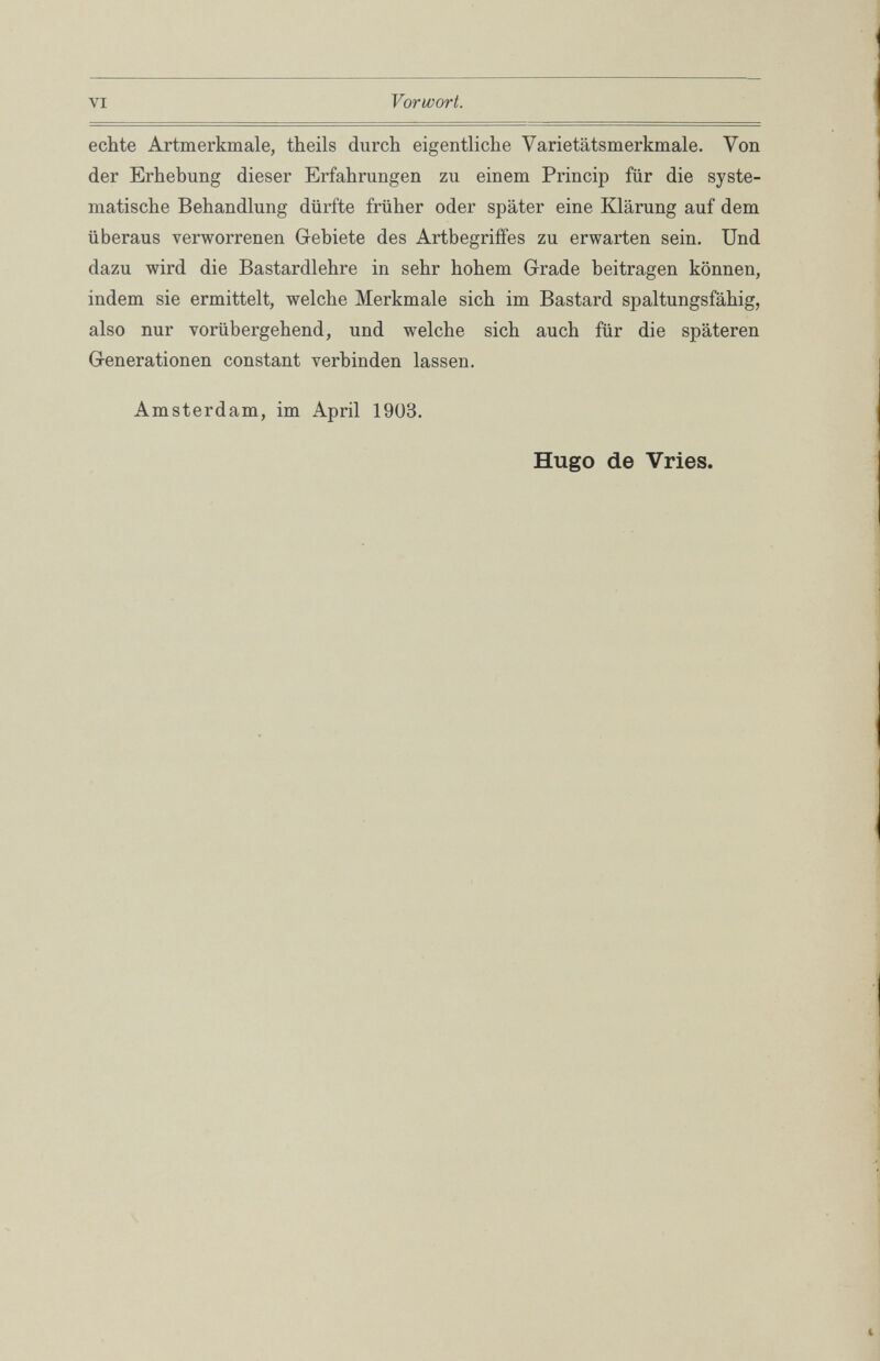 Vorwort. VI echte Artmerkmale, theils durch eigentliche Varietätsmerkmale. Von der Erhebung dieser Erfahrungen zu einem Princip für die syste matische Behandlung dürfte früher oder später eine Klärung auf dem überaus verworrenen Gebiete des Artbegriffes zu erwarten sein. Und dazu wird die Bastardlehre in sehr hohem Grade beitragen können, indem sie ermittelt, welche Merkmale sich im Bastard spaltungsfähig, also nur vorübergehend, und welche sich auch für die späteren Generationen constant verbinden lassen. Amsterdam, im April 1903. Hugo de Vries.