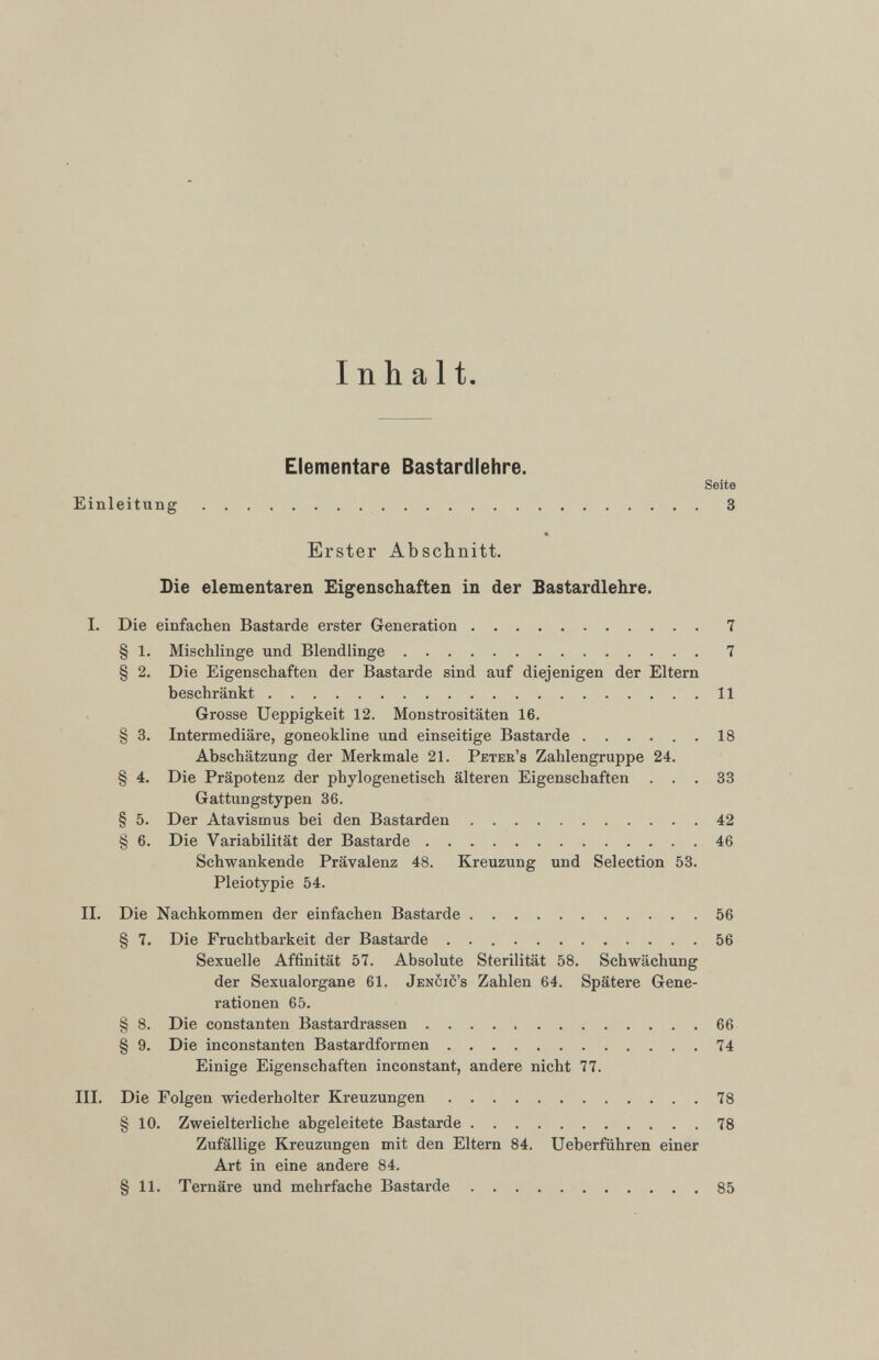 Inhalt. Elementare Bastardlehre. Seite Einleitung 3 Erster Abschnitt. Die elementaren Eigenschaften in der Bastardlehre. I. Die einfachen Bastarde erster Generation 7 § 1 . Mischlinge und Blendlinge 7 § 2 . Die Eigenschaften der Bastarde sind auf diejenigen der Eltern beschränkt 11 Grosse Ueppigkeit 12 . Monstrositäten 16. § 3. Intermediäre, goneokline und einseitige Bastarde 18 Abschätzung der Merkmale 21 . Peter’s Zahlengruppe 24. § 4. Die Präpotenz der phylogenetisch älteren Eigenschaften ... 33 Gattungstypen 36. § 5. Der Atavismus bei den Bastarden 42 § 6 . Die Variabilität der Bastarde 46 Schwankende Prävalenz 48. Kreuzung und Selection 53. Pleiotypie 54. II. Die Nachkommen der einfachen Bastarde 56 § 7. Die Fruchtbarkeit der Bastarde 56 Sexuelle Affinität 57. Absolute Sterilität 58. Schwächung der Sexualorgane 61. Jencic’s Zahlen 64. Spätere Gene rationen 65. § 8 . Die constanten Bastardrassen 66 § 9. Die inconstanten Bastardformen 74 Einige Eigenschaften inconstant, andere nicht 77. III. Die Folgen wiederholter Kreuzungen 78 § 10 . Zweielterliche abgeleitete Bastarde 78 Zufällige Kreuzungen mit den Eltern 84. Ueberführen einer Art in eine andere 84. § 11 . Ternäre und mehrfache Bastarde 85