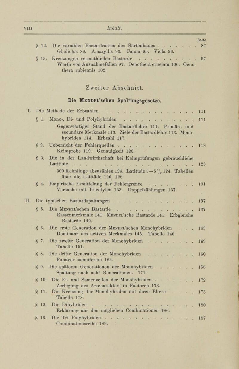 Seite § 12 . Die variablen Bastardrassen des Gartenbaues 87 Gladiolus 89. Amaryllis 93. Canna 95. Viola 96. § 13. Kreuzungen vermuthlicher Bastarde 97 Werth von Ausnahmefällen 97. Oenothera cruciata 100 . Oeno thera rubiennis 102 . Zweiter Abschnitt. Die MENDEL’schen Spaltungsgesetze. I. Die Methode der Erbzahlen 111 § 1 . Mono-, Di- und Polyhybriden 111 Gegenwärtiger Stand der Bastardlehre 111 . Primäre und secundäre Merkmale 113. Ziele der Bastardlehre 113. Mono hybriden 114. Erbzahl 117. § 2 . Uebersicht der Fehlerquellen 118 Keimprobe 119. Genauigkeit 120 . § 3. Die in der Landwirthschaft bei Keimprüfungen gebräuchliche Latitüde 123 300 Keimlinge abzuzählen 124. Latitüde 3—5°/o 124. Tabellen über die Latitüde 126, 128. § 4. Empirische Ermittelung der Fehlergrenze 131 Versuche mit Tricotylen 133. Doppelzählungen 137. II. Die typischen Bastardspaltungen 137 § 5. Die MENDEL’schen Bastarde 137 Rassenmerkmale 141. MENDEL’sche Bastarde 141. Erbgleiche Bastarde 142. § 6. Die erste Generation der MENDEL’schen Monohybriden . . . 143 Dominanz des activen Merkmales 145. Tabelle 146. § 7. Die zweite Generation der Monohybriden 149 Tabelle 151. § 8 . Die dritte Generation der Monohybriden 160 Papaver somniferum 164. § 9. Die späteren Generationen der Monohybriden 168 Spaltung nach acht Generationen. 171. § 10 . Die Ei- und Samenzellen der Monohybriden 172 Zerlegung des Artcharakters in Factoren 173. § 11 . Die Kreuzung der Monohybriden mit ihren Eltern . . . . 175 Tabelle 178. § 12 . Die Dihybriden 180 Erklärung aus den möglichen Combinationen 186. § 13. Die Tri-Polyhybriden 187 Combinationsreihe 189.