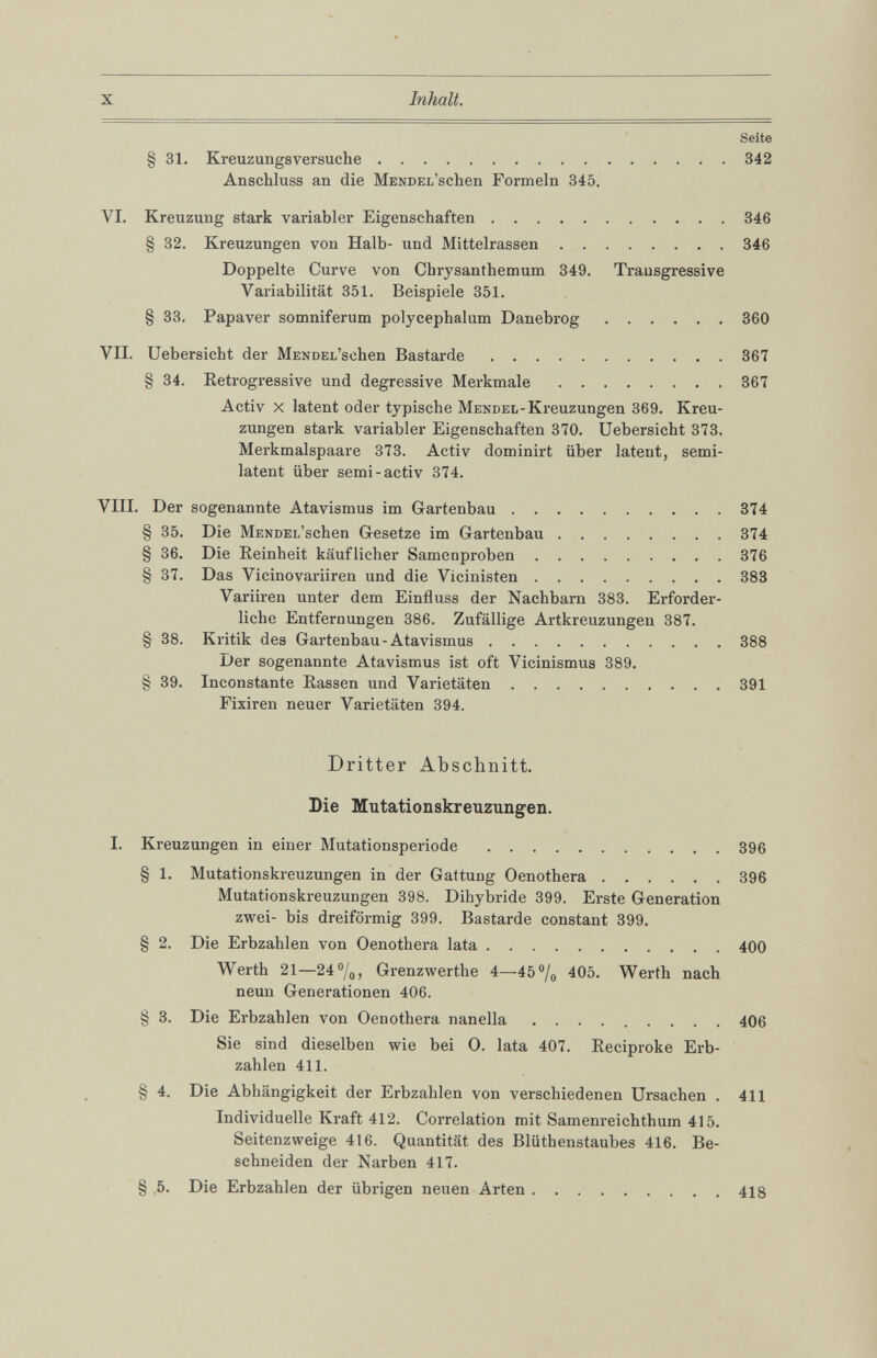 Seite § 31. Kreuzungsversuche 342 Anschluss an die MENDEi/schen Formeln 345. VI. Kreuzung stark variabler Eigenschaften 346 § 32. Kreuzungen von Halb- und Mittelrassen 346 Doppelte Curve von Chrysanthemum 349. Transgressive Variabilität 351. Beispiele 351. § 33. Papaver somniferum polycephalum Danebrog 360 VII. Uebersicht der MENDEi/sehen Bastarde 367 § 34. Retrogressive und degressive Merkmale 367 Activ x latent oder typische Mendel -Kreuzungen 369. Kreu zungen stark variabler Eigenschaften 370. Uebersicht 373. Merkmalspaare 373. Activ dominirt über latent, semi latent über semi-activ 374. VIII. Der sogenannte Atavismus im Gartenbau 374 § 35. Die Mendel’ sehen Gesetze im Gartenbau 374 § 36. Die Reinheit käuflicher Samenproben 376 § 37. Das Vicinovariiren und die Vicinisten 383 Variiren unter dem Einfluss der Nachbarn 383. Erforder liche Entfernungen 386. Zufällige Artkreuzungen 387. § 38. Kritik des Gartenbau-Atavismus 388 Der sogenannte Atavismus ist oft Vicinismus 389. § 39. Inconstante Rassen und Varietäten 391 Fixiren neuer Varietäten 394. Dritter Abschnitt. Die Mutationskreuzungen. I. Kreuzungen in einer Mutationsperiode 396 § 1 . Mutationskreuzungen in der Gattung Oenothera 396 Mutationskreuzungen 398. Dihybride 399. Erste Generation zwei- bis dreiförmig 399. Bastarde constant 399. § 2 . Die Erbzahlen von Oenothera lata 400 Werth 21—24°/ 0 , Grenzwerthe 4—45% 405. Werth nach neun Generationen 406. § 3. Die Erbzahlen von Oenothera nanella 406 Sie sind dieselben wie bei O. lata 407. Reciproke Erb zahlen 411. § 4. Die Abhängigkeit der Erbzahlen von verschiedenen Ursachen . 411 Individuelle Kraft 412. Correlation mit Samenreichthum 415. Seitenzweige 416. Quantität des Blüthenstaubes 416. Be schneiden der Narben 417. § 5. Die Erbzahlen der übrigen neuen Arten 418