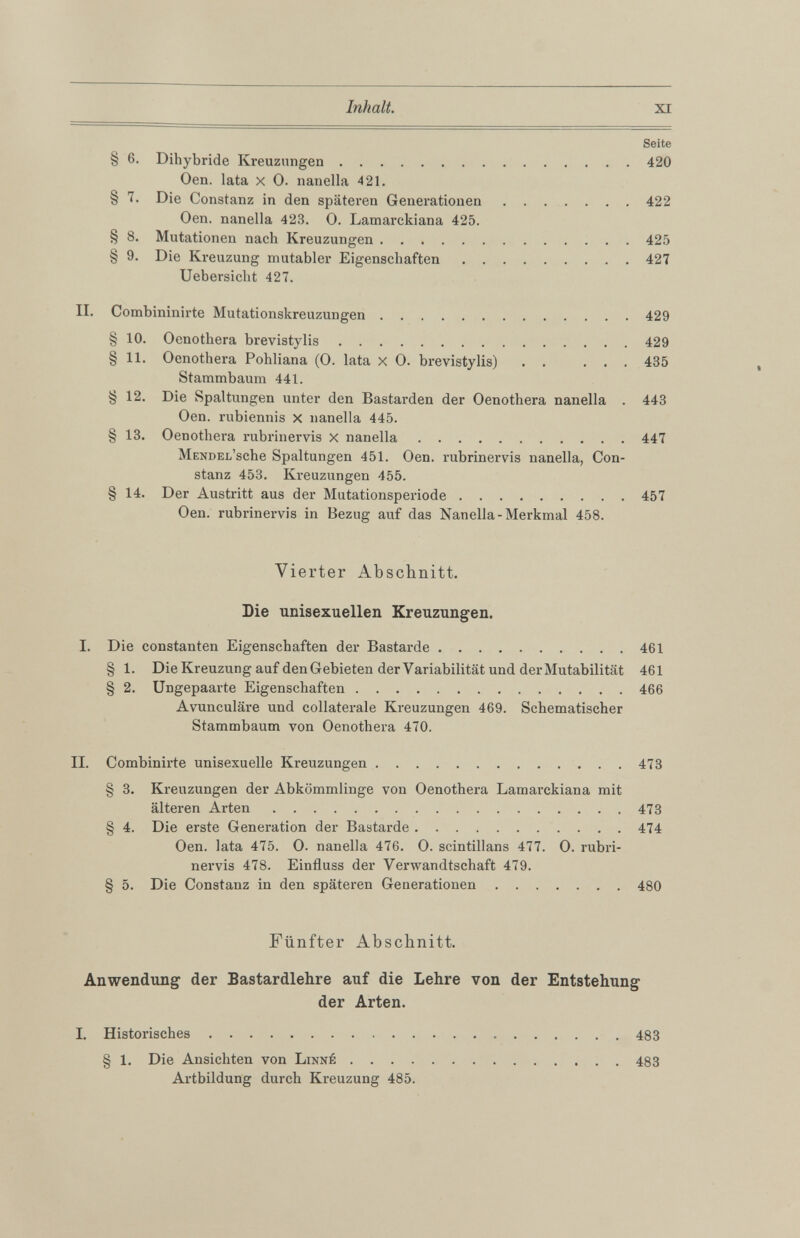 Seite § 6 . Dihybride Kreuzungen 420 Oen. lata x 0. nanella 421. § 7. Die Constanz in den späteren Generationen 422 Oen. nanella 423. 0. Lamarckiana 425. § 8 . Mutationen nach Kreuzungen 425 § 9. Die Kreuzung mutabler Eigenschaften 427 Uebersiclit 427. II. Combininirte Mutationskreuzungen 429 § 10 . Oenothera brevistylis 429 § 11 . Oenothera Pohliana (0. lata x 0. brevistylis) . . ... 435 Stammbaum 441. § 12 . Die Spaltungen unter den Bastarden der Oenothera nanella . 443 Oen. rubiennis X nanella 445. § 13. Oenothera rubrinervis X nanella 447 MENDEL’sche Spaltungen 451. Oen. rubrinervis nanella, Con stanz 453. Kreuzungen 455. § 14. Der Austritt aus der Mutationsperiode 457 Oen. rubrinervis in Bezug auf das Nanella-Merkmal 458. Vierter Abschnitt. Die unisexuellen Kreuzungen. I. Die constanten Eigenschaften der Bastarde 461 § 1 . Die Kreuzung auf den Gebieten der Variabilität und der Mutabilität 461 § 2 . Ungepaarte Eigenschaften 466 Avunculäre und collaterale Kreuzungen 469. Schematischer Stammbaum von Oenothera 470. II. Combinirte unisexuelle Kreuzungen 473 § 3 . Kreuzungen der Abkömmlinge von Oenothera Lamarckiana mit älteren Arten 473 § 4. Die erste Generation der Bastarde 474 Oen. lata 475. 0. nanella 476. 0. scintillans 477. 0. rubri nervis 478. Einfluss der Verwandtschaft 479. § 5 . Die Constanz in den späteren Generationen 480 Fünfter Abschnitt. Anwendung der Bastardlehre auf die Lehre von der Entstehung der Arten. I. Historisches 483 8 1 . Die Ansichten von Linné 483 Artbildung durch Kreuzung 485.