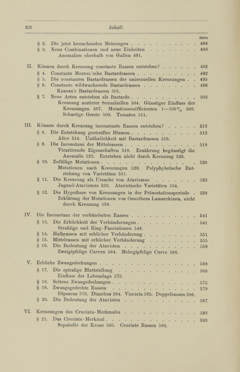 Seite § 2. Die jetzt herrschenden Meinungen 486 § 3. Neue Combinationen und neue Einheiten 488 Anomalien oberhalb von Gallen 491. II. Können durch Kreuzung constante Rassen entstehen? 492 § 4. Constante Mendel’ sehe Bastardrassen 492 § 5. Die constanten Bastardrassen der unisexuellen Kreuzungen . . 495 § 6 . Constante wildwachsende Bastardrassen 496 Kerner’s Bastardrassen 501. § 7. Neue Arten entstehen als Bastarde 503 Kreuzung mutirter Sexualzellen 504. Günstiger Einfluss der Kreuzungen 507. Mutationscoefficienten 1 —100% 509. Schartige Gerste 509. Tomaten 511. III. Können durch Kreuzung inconstante Rassen entstehen? 513 § 8 . Die Entstehung gestreifter Blumen 513 Alter 514. Unähnlichkeit mit Bastardrassen 516. § 9. Die Inconstanz der Mittelrassen 518 Vicariirende Eigenschaften 518. Ernährung begünstigt die Anomalie 523. Entstehen nicht durch Kreuzung 526. § 10 . Zufällige Mutationen . 528 Mutationen nach Kreuzungen 529. Polyphyletische Ent stehung von Varietäten 531. § 11 . Die Kreuzung als Ursache von Atavismus 533 Jugend-Atavismus 533. Atavistische Varietäten 534. § 12 . Die Hypothese von Kreuzungen in der Prämutationsperiode . 538 Erklärung der Mutationen von Oenothera Lamarckiana, nicht durch Kreuzung 538. IV. Die Inconstanz der verbänderten Rassen 541 § 13. Die Erblichkeit der Verbänderungen 541 Strahlige und Ring-Fasciationen 548. § 14. Halbrassen mit erblicher Verbänderung 551 § 15. Mittelrassen mit erblicher Verbänderung 555 § 16. Die Bedeutung der Atavisten 559 Zweigipfelige Curven 564. Mehrgipfelige Curve 568. V. Erbliche Zwangsdrehungen 568 § 17. Die spiralige Blattstellung 568 Einfluss der Lebenslage 573. § 18. Seltene Zwangsdrehungen 575 § 19. Zwangsgedrehte Rassen 579 Dipsacus 579. Dianthus 584. Viscaria 585. Doppelrassen 586. § 20 . Die Bedeutung der Atavisten 587 VI. Kreuzungen des Cruciata-Merkmales 593 § 21 . Das Cruciata-Merkmal 593 Sepalodie der Krone 595. Cruciate Rassen 599.