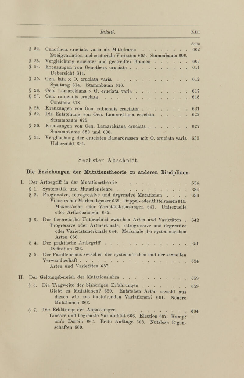 Seite § 22 . Oenothera cruciata varia als Mittelrasse 602 Zweigvariation und sectoriale Variation 605. Stammbaum 606. § 23. Vergleichung cruciater und gestreifter Blumen 607 § 24. Kreuzungen von Oenothera cruciata 611 Uebersicht 611. § 25. Oen. lata x 0. cruciata varia 612 Spaltung 614. Stammbaum 616. § 26. Oen. Lamarckiana x O. cruciata varia 617 § 27. Oen. rubiennis cruciata 618 Constanz 618. § 28. Kreuzungen von Oen. rubiennis cruciatia 621 § 29. Die Entstehung von Oen. Lamarckiana cruciata 622 Stammbaum 625. § 30. Kreuzungen von Oen. Lamarckiana cruciata 627 Stammbäume 629 und 630. § 31. Vergleichung der cruciaten Bastardrassen mit 0. cruciata varia 630 Uebersicht 631. Sechster Abschnitt. Die Beziehungen der Mutationstheorie zu anderen Disciplinen. I. Der Artbegriff in der Mutationstheorie 634 § 1 . Systematik und Mutationslehre 634 § 2 . Progressive, retrogressive und degressive Mutationen .... 636 Vicariirende Merkmalspaare 639. Doppel- oder Mittelrassen 640. MENDEL’sche oder Varietätskreuzungen 641. Unisexuelle oder Artkreuzungen 642. § 3. Der theoretische Unterschied zwischen Arten und Varietäten . 642 Progressive oder Artmerkmale, retrogressive und degressive oder Varietätsmerkmale 644. Merkmale der systematischen Arten 650. § 4. Der praktische Artbegriff 651 Definition 653. § 5. Der Parallelismus zwischen der systematischen und der sexuellen Verwandtschaft • 654 Arten und Varietäten 657. II. Der Geltungsbereich der Mutationslehre 659 § 6 . Die Tragweite der bisherigen Erfahrungen 659 Giebt es Mutationen? 659. Entstehen Arten sowohl aus diesen wie aus fluctuirenden Variationen? 661. Neuere Mutationen 663. § 7 . Die Erklärung der Anpassungen 664 Lineare und begrenzte Variabilität 666 . Election 667. Kampf um’s Dasein 667. Erste Anfänge 668 . Nutzlose Eigen schaften 669.