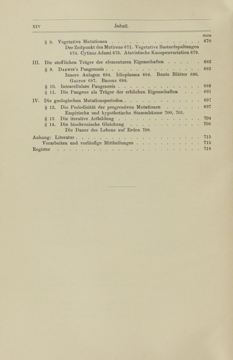 Seite § 8 . Vegetative Mutationen 670 Der Zeitpunkt des Mutirens 671. Vegetative Bastardspaltungen 674. Cytisus Adami 676. Atavistische Knospenvariation 679. III. Die stofflichen Träger der elementaren Eigenschaften 682 § 9. Darwin’s Pangenesis 682 Innere Anlagen 684. Idioplasma 684. Bunte Blätter 686 . Galton 687. Brooks 688 . § 10 . Intracellulare Pangenesis 688 § 11 . Die Pangene als Träger der erblichen Eigenschaften . . . 691 IV. Die geologischen Mutationsperioden 697 § 12 . Die Periodicität der progressiven Mutationen 697 Empirische und hypothetische Stammbäume 700, 701. § 13. Die iterative Artbildung 704 § 14. Die biochronische Gleichung 706 Die Dauer des Lebens auf Erden 708. Anhang: Literatur 715 Vorarbeiten und vorläufige Mittheilungen 715 Register 718