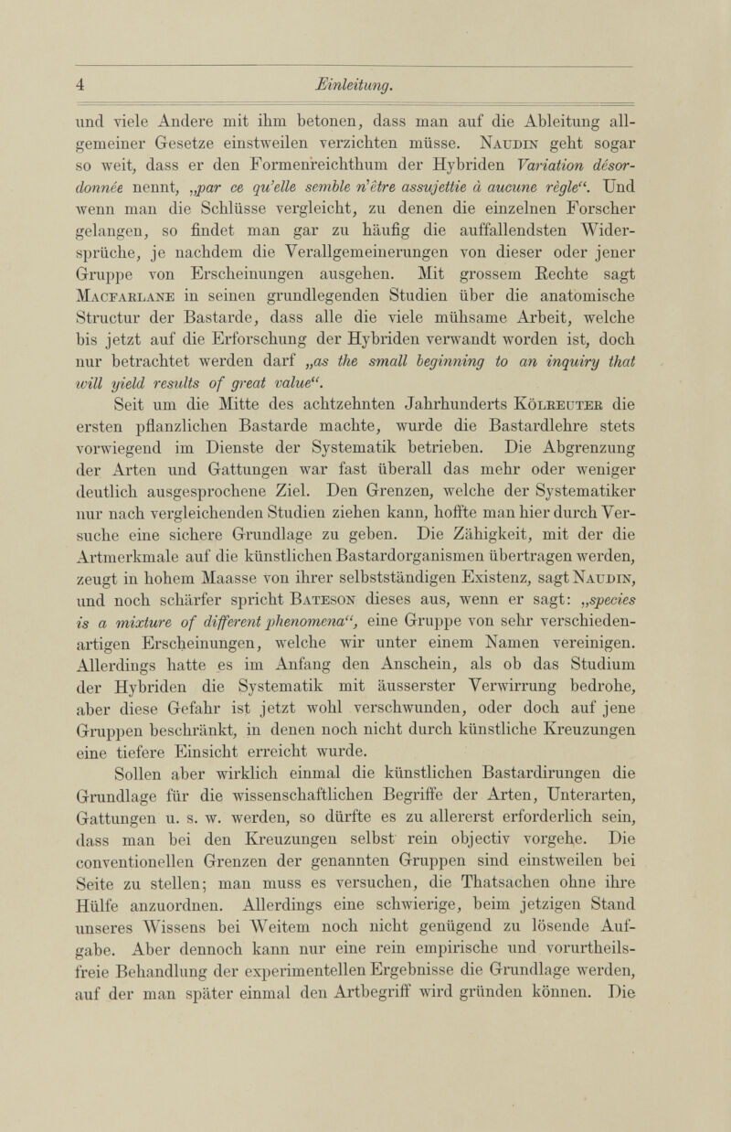 und viele Andere mit ihm betonen, dass man auf die Ableitung all gemeiner Gesetze einstweilen verzichten müsse. Nauden gebt sogar so weit, dass er den Formenreichthum der Hybriden Variation désor donnée nennt, „par ce qu’elle semble n’être assujettie à aucune règle“. Und wenn man die Schlüsse vergleicht, zu denen die einzelnen Forscher gelangen, so findet man gar zu häufig die auffallendsten Wider sprüche, je nachdem die Verallgemeinerungen von dieser oder jener Gruppe von Erscheinungen ausgehen. Mit grossem Rechte sagt Macearlane in seinen grundlegenden Studien über die anatomische Structur der Bastarde, dass alle die viele mühsame Arbeit, welche bis jetzt auf die Erforschung der Hybriden verwandt worden ist, doch nur betrachtet werden darf „as the small beginning to an inquiry that ivill yield results of great value“. Seit um die Mitte des achtzehnten Jahrhunderts Kölreuter die ersten pflanzlichen Bastarde machte, wurde die Bastardlehre stets vorwiegend im Dienste der Systematik betrieben. Die Abgrenzung der Arten und Gattungen war fast überall das mehr oder weniger deutlich ausgesprochene Ziel. Den Grenzen, welche der Systematiker nur nach vergleichenden Studien ziehen kann, hoffte man hier durch Ver suche eine sichere Grundlage zu gehen. Die Zähigkeit, mit der die Artmerkmale auf die künstlichen Bastardorganismen übertragen werden, zeugt in hohem Maasse von ihrer selbstständigen Existenz, sagt Naudin, und noch schärfer spricht Bateson dieses aus, wenn er sagt: „ species is a mixture of different phenomena“ , eine Gruppe von sehr verschieden artigen Erscheinungen, welche wir unter einem Namen vereinigen. Allerdings hatte es im Anfang den Anschein, als ob das Studium der Hybriden die Systematik mit äusserster Verwirrung bedrohe, aber diese Gefahr ist jetzt wohl verschwunden, oder doch auf jene Gruppen beschränkt, in denen noch nicht durch künstliche Kreuzungen eine tiefere Einsicht erreicht wurde. Sollen aber wirklich einmal die künstlichen Bastardirungen die Grundlage für die wissenschaftlichen Begriffe der Arten, Unterarten, Gattungen u. s. w. werden, so dürfte es zu allererst erforderlich sein, dass man bei den Kreuzungen selbst rein objectiv vorgehe. Die conventioneilen Grenzen der genannten Gruppen sind einstweilen bei Seite zu stellen; man muss es versuchen, die Thatsachen ohne ihre Hülfe anzuordnen. Allerdings eine schwierige, beim jetzigen Stand unseres Wissens bei Weitem noch nicht genügend zu lösende Auf gabe. Aber dennoch kann nur eine rein empirische und vorurtheils- freie Behandlung der experimentellen Ergebnisse die Grundlage werden, auf der man später einmal den Arthegriff wird gründen können. Die