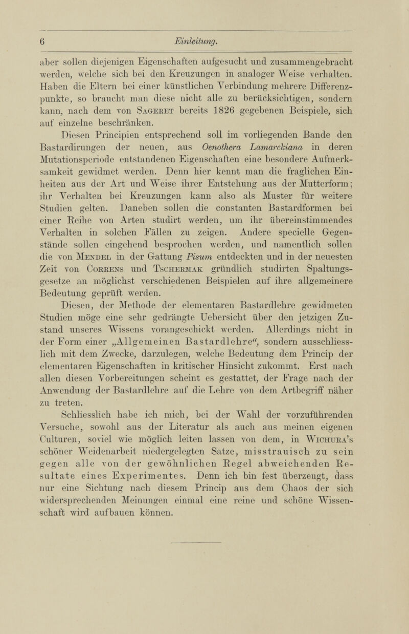 aber sollen diejenigen Eigenschaften aufgesucht und zusammengebracht werden, welche sich hei den Kreuzungen in analoger Weise verhalten. Haben die Eltern bei einer künstlichen Verbindung mehrere Differenz punkte, so braucht man diese nicht alle zu berücksichtigen, sondern kann, nach dem von Sagebet bereits 1826 gegebenen Beispiele, sich auf einzelne beschränken. Diesen Principien entsprechend soll im vorliegenden Bande den Bastardirungen der neuen, aus Oenothera Lamarckiana in deren Mutationsperiode entstandenen Eigenschaften eine besondere Aufmerk samkeit gewidmet werden. Denn hier kennt man die fraglichen Ein heiten aus der Art und Weise ihrer Entstehung aus der Mutterform; ihr Verhalten bei Kreuzungen kann also als Muster für weitere Studien gelten. Daneben sollen die constanten Bastardformen bei einer Reihe von Arten studirt werden, um ihr übereinstimmendes Verhalten in solchen Fällen zu zeigen. Andere specielle Gegen stände sollen eingehend besprochen werden, und namentlich sollen die von Mendel in der Gattung Pisum entdeckten und in der neuesten Zeit von Corbens und Tschermak gründlich studirten Spaltungs gesetze an möglichst verschiedenen Beispielen auf ihre allgemeinere Bedeutung geprüft werden. Diesen, der Methode der elementaren Bastardlehre gewidmeten Studien möge eine sehr gedrängte Uebersicht über den jetzigen Zu stand unseres Wissens vorangeschickt werden. Allerdings nicht in der Form einer „Allgemeinen Bastardlehre“, sondern ausschliess lich mit dem Zwecke, darzulegen, welche Bedeutung dem Princip der elementaren Eigenschaften in kritischer Hinsicht zukommt. Erst nach allen diesen Vorbereitungen scheint es gestattet, der Frage nach der Anwendung der Bastardlehre auf die Lehre von dem Artbegriff näher zu treten. Schliesslich habe ich mich, hei der Wahl der vorzuführenden Versuche, sowohl aus der Literatur als auch aus meinen eigenen Culturen, soviel wie möglich leiten lassen von dem, in Wichura’s schöner Weidenarbeit niedergelegten Satze, misstrauisch zu sein gegen alle von der gewöhnlichen Regel abweichenden Re sultate eines Experimentes. Denn ich bin fest überzeugt, dass nur eine Sichtung nach diesem Princip aus dem Chaos der sich widersprechenden Meinungen einmal eine reine und schöne Wissen schaft wird aufbauen können.