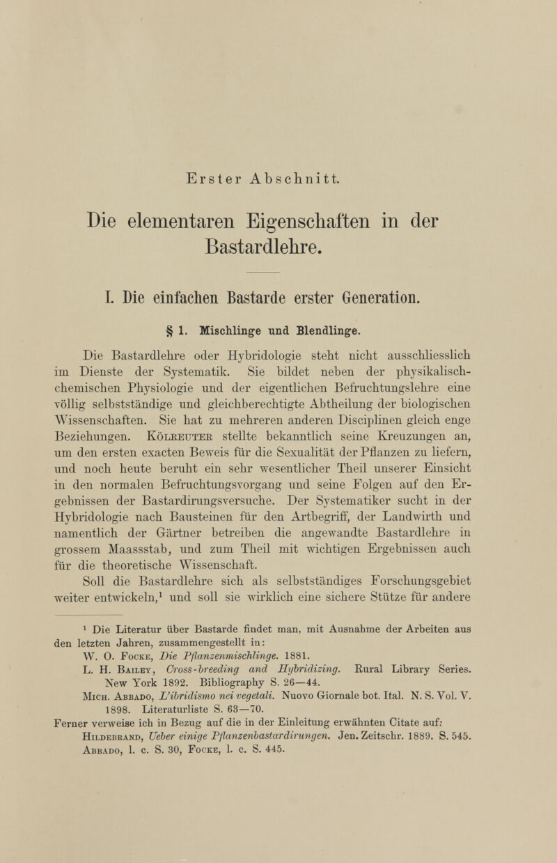 Erster Abschnitt. Die elementaren Eigenschaften in der Bastardlehre. I. Die einfachen Bastarde erster Generation. § 1. Mischlinge und Blendlinge. Die Bastardlehre oder Hybridologie steht nicht ausschliesslich im Dienste der Systematik. Sie bildet neben der physikalisch chemischen Physiologie und der eigentlichen Befruchtungslehre eine völlig selbstständige und gleichberechtigte Abtheilung der biologischen Wissenschaften. Sie hat zu mehreren anderen Disciplinen gleich enge Beziehungen. Kölreuter stellte bekanntlich seine Kreuzungen an, um den ersten exacten Beweis für die Sexualität der Pflanzen zu liefern, und noch heute beruht ein sehr wesentlicher Theil unserer Einsicht in den normalen Befruchtungsvorgang und seine Folgen auf den Er gebnissen der Bastardirungsversuche. Der Systematiker sucht in der Hybridologie nach Bausteinen für den Artbegriff, der Landwirth und namentlich der Gärtner betreiben die angewandte Bastardlehre in grossem Maassstab, und zum Theil mit wichtigen Ergebnissen auch für die theoretische Wissenschaft. Soll die Bastardlehre sich als selbstständiges Forschungsgebiet weiter entwickeln, 1 und soll sie wirklich eine sichere Stütze für andere 1 Die Literatur über Bastarde findet man, mit Ausnahme der Arbeiten aus den letzten Jahren, zusammengestellt in: W. 0. Focke, Die Pflanzenmischlinge. 1881. L. H. Bailey, Cross-breeding and Hybridizing. Rural Library Series. New York 1892. Bibliography S. 26—44. Mich. Abbado, L’ibridismo nei vegetali. Nuovo Giornale bot. Ital. N. S. Vol. V. 1898. Literaturliste S. 63—70. Ferner verweise ich in Bezug auf die in der Einleitung erwähnten Citate auf: Hildebrand, Ueber einige Pflanzenbastardirungen. Jen. Zeitschr. 1889. S. 545. Abbado, 1. c. S. 30, Focke, 1. c. S. 445.