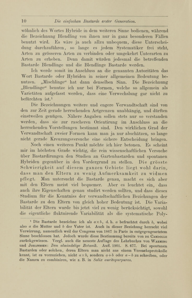 wohnlich des Wortes Hybride in dem weiteren Sinne bedienen, während die Bezeichnung Blendling von ihnen nur in ganz besonderen Fällen benutzt wird. Es wäre ja auch allzu unbequem, diese Unterschei dung durchzuführen, so lange es jedem Systematiker frei steht, Arten zu grösseren Arten zu verbinden oder umgekehrt Unterarten zu Arten zu erheben. Denn damit würden jedesmal die betreffenden Bastarde Blendlinge und die Blendlinge Bastarde werden. Ich werde somit im Anschluss an die genannten Autoritäten das Wort Bastarde oder Hybriden in seiner allgemeinen Bedeutung be nutzen. „Mischlinge“ hat dann denselben Sinn. Die Bezeichnung „Blendlinge“ benutze ich nur bei Formen, welche so allgemein als Varietäten aufgefasst werden, dass eine Verwechslung gar nicht zu befürchten ist. 1 Die Bezeichnungen weitere und engere Verwandtschaft sind von den zur Zeit gerade herrschenden Artgrenzen unabhängig, und dürften einstweilen genügen. Nähere Angaben sollen stets nur so verstanden werden, dass sie zur rascheren Orientirung im Anschluss an die herrschenden Vorstellungen bestimmt sind. Den wirklichen Grad der Verwandtschaft zweier Formen kann man ja nur abschätzen, so lange nicht gerade Kreuzungsversuche eine sichere Entscheidung bringen. Noch einen weiteren Punkt möchte ich hier betonen. Es scheint mir im höchsten Grade wichtig, die rein wissenschaftlichen Versuche über Bastardirungen den Studien an Gartenbastarden und spontanen Hybriden gegenüber in den Vordergrund zu stellen. Die grösste Schwierigkeit auf diesem ganzen Gebiete liegt wohl darin, dass man den Eltern zu wenig Aufmerksamkeit zu widmen pflegt. Man untersucht die Bastarde genau, macht es sich aber mit den Eltern meist viel bequemer. Aber es leuchtet ein, dass auch ihre Eigenschaften genau studirt werden sollten, und dass dieses Studium für die Kenntniss der verwandtschaftlichen Beziehungen der Bastarde zu den Eltern von gleich hoher Bedeutung ist. Die Varia bilität der Eltern wurde bis jetzt viel zuwenig berücksichtigt, sowohl die eigentliche fluktuirende Variabilität als die systematische Poly- 1 Die Bastarde bezeichne ich als axb, d. h. a befruchtet durch b, wobei also a die Mutter und b der Vater ist. Auch in dieser Beziehung herrscht viel Verwirrung, namentlich weil der Congress von 1867 in Paris in entgegengesetztem Sinne beschlossen hat. Jedoch wurde diese Bestimmung bereits von de Candolle zurückgewiesen. Vergl. auch die neueste Auflage des Lehrbuches von Warming und Johannsen: Den almindelige Botanik. Aufl. 1901. S. 677. Bei spontanen Bastarden oder solchen, deren Eltern man nicht aus einem Versuchsprotokolle kennt, ist es vorzuziehen, nicht axb, sondern a + b oder a- b zu schreiben, oder die Namen zu combiniren, wie z. B. in Salix auritopurpurea.