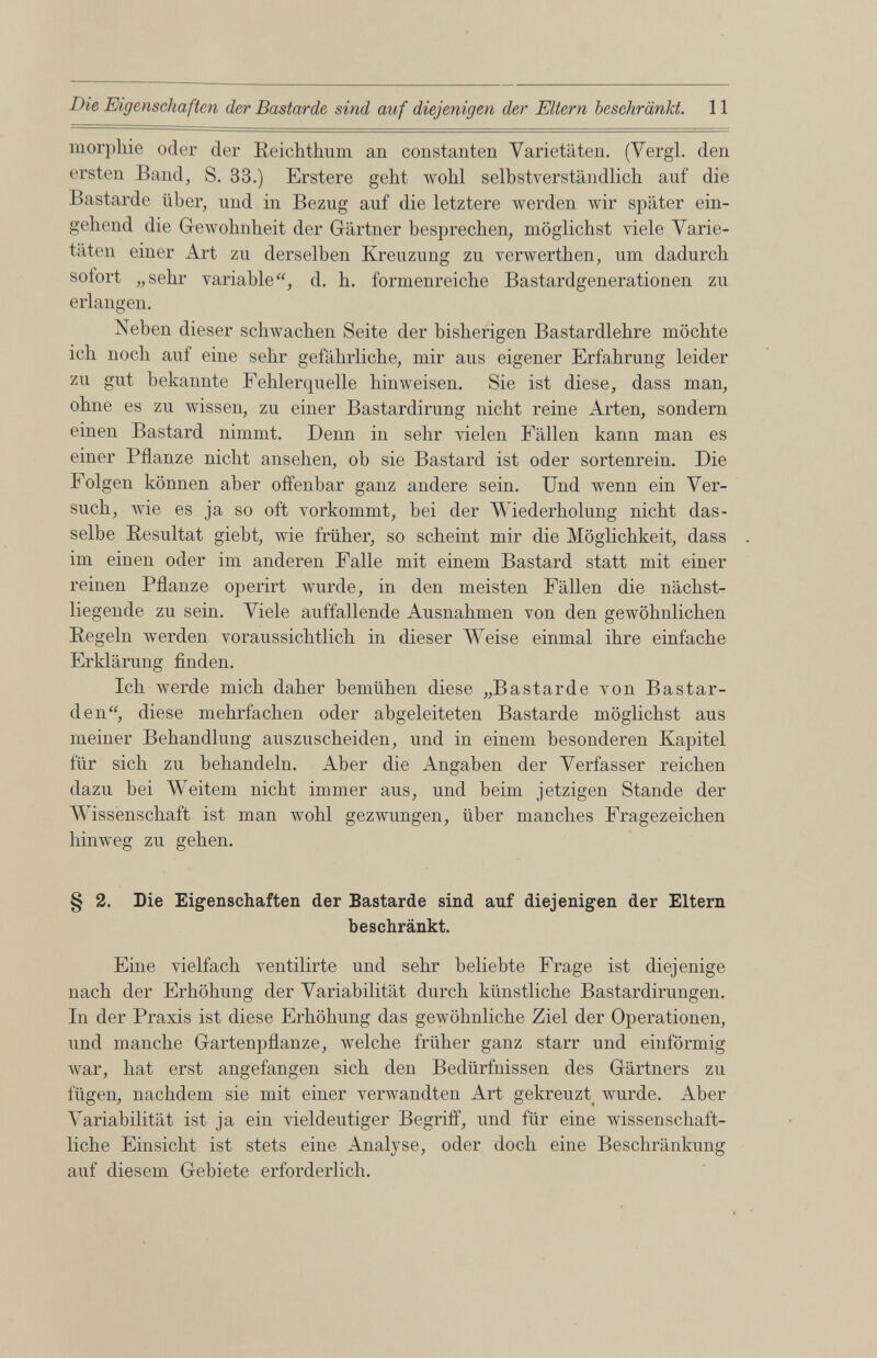 morpkie oder der Reichthum an constanten Varietäten. (Vergl. den ersten Band, S. 33.) Erstere geht wohl selbstverständlich auf die Bastarde über, und in Bezug auf die letztere werden wir später ein gehend die Gewohnheit der Gärtner besprechen, möglichst viele Varie täten einer Art zu derselben Kreuzung zu verwerthen, um dadurch solort „sehr variabled. h. formenreiche Bastardgenerationen zu erlangen. Neben dieser schwachen Seite der bisherigen Bastardlehre möchte ich noch auf eine sehr gefährliche, mir aus eigener Erfahrung leider zu gut bekannte Fehlerquelle hinweisen. Sie ist diese, dass man, ohne es zu wissen, zu einer Bastardirung nicht reine Arten, sondern einen Bastard nimmt. Denn in sehr vielen Fällen kann man es einer Pflanze nicht ansehen, ob sie Bastard ist oder sortenrein. Die Folgen können aber offenbar ganz andere sein. Und wenn ein Ver such, wie es ja so oft vorkommt, hei der Wiederholung nicht das selbe Resultat gieht, wie früher, so scheint mir die Möglichkeit, dass im einen oder im anderen Falle mit einem Bastard statt mit einer reinen Pflanze operirt wurde, in den meisten Fällen die näckst- liegende zu sein. Viele auffallende Ausnahmen von den gewöhnlichen Regeln werden voraussichtlich in dieser Weise einmal ihre einfache Erklärung finden. Ich werde mich daher bemühen diese „Bastarde von Bastar den“, diese mehrfachen oder abgeleiteten Bastarde möglichst aus meiner Behandlung auszuscheiden, und in einem besonderen Kapitel für sich zu behandeln. Aber die Angaben der Verfasser reichen dazu bei Weitem nicht immer aus, und beim jetzigen Stande der Wissenschaft ist man wohl gezwungen, über manches Fragezeichen hinweg zu gehen. § 2. Die Eigenschaften der Bastarde sind auf diejenigen der Eltern beschränkt. Eine vielfach ventilirte und sehr beliebte Frage ist diejenige nach der Erhöhung der Variabilität durch künstliche Bastardirungen. In der Praxis ist diese Erhöhung das gewöhnliche Ziel der Operationen, und manche Gartenpflanze, welche früher ganz starr und einförmig war, hat erst angefangen sich den Bedürfnissen des Gärtners zu fügen, nachdem sie mit einer verwandten Art gekreuzt wurde. Aber Variabilität ist ja ein vieldeutiger Begriff, und für eine wissenschaft liche Einsicht ist stets eine Analyse, oder doch eine Beschränkung auf diesem Gebiete erforderlich.