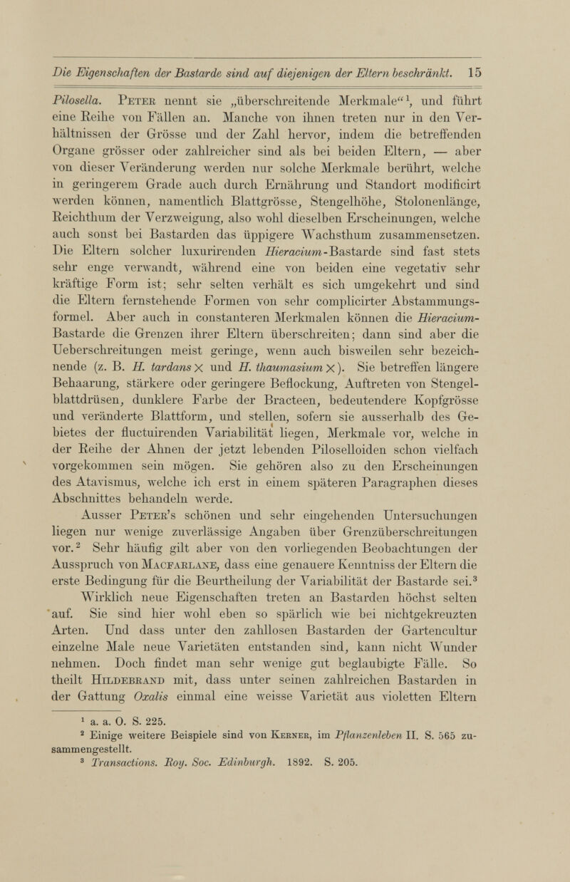 Pilosella. Peter nennt sie „überschreitende Merkmale“ 1 , und führt eine Reihe von Fällen an. Manche von ihnen treten nur in den Ver hältnissen der Grösse und der Zahl hervor, indem die betreffenden Organe grösser oder zahlreicher sind als bei beiden Eltern, — aber von dieser Veränderung werden nur solche Merkmale berührt, welche in geringerem Grade auch durch Ernährung und Standort modificirt werden können, namentlich Blattgrösse, Stengelhöhe, Stolonenlänge, Reichthum der Verzweigung, also wohl dieselben Erscheinungen, welche auch sonst bei Bastarden das üppigere Wachsthum zusammensetzen. Die Eltern solcher luxurirenden Hieracium - Bastarde sind fast stets sehr enge verwandt, während eine von beiden eine vegetativ sehr kräftige Form ist; sehr selten verhält es sich umgekehrt und sind die Eltern fernstehende Formen von sehr complicirter Abstammungs formel. Aber auch in constanteren Merkmalen können die Hieracium- Bastarde die Grenzen ihrer Eltern überschreiten; dann sind aber die Ueberschreitungen meist geringe, wenn auch bisweilen sehr bezeich nende (z. B. H. tardans X und H. thaumasium X )• Sie betreffen längere Behaarung, stärkere oder geringere Beflockung, Auftreten von Stengel blattdrüsen, dunklere Farbe der Bracteen, bedeutendere Kopfgrösse und veränderte Blattform, und stellen, sofern sie ausserhalb des Ge bietes der fluctuirenden Variabilität liegen, Merkmale vor, welche in der Reihe der Ahnen der jetzt lebenden Piloselloiden schon vielfach vorgekommen sein mögen. Sie gehören also zu den Erscheinungen des Atavismus, welche ich erst in einem späteren Paragraphen dieses Abschnittes behandeln werde. Ausser Peteb’s schönen und sehr eingehenden Untersuchungen liegen nur wenige zuverlässige Angaben über Grenzüberschreitungen vor. 1 2 Sehr häufig gilt aber von den vorliegenden Beobachtungen der Ausspruch von Maceaelane, dass eine genauere Kenntniss der Eltern die erste Bedingung für die Beurtheilung der Variabilität der Bastarde sei. 3 Wirklich neue Eigenschaften treten an Bastarden höchst selten auf. Sie sind hier wohl eben so spärlich wie bei nichtgekreuzten Arten. Und dass unter den zahllosen Bastarden der Gartencultur einzelne Male neue Varietäten entstanden sind, kann nicht Wunder nehmen. Doch findet man sehr wenige gut beglaubigte Fälle. So theilt Hildebrand mit, dass unter seinen zahlreichen Bastarden in der Gattung Oxalis einmal eine weisse Varietät aus violetten Eltern 1 a. a. 0. S. 225. 2 Einige weitere Beispiele sind von Kerner, im Pflanzenleben II. S. 565 zu sammengestellt. 3 Transactions. Bog. Soc. Edinburgh. 1892. S. 205.