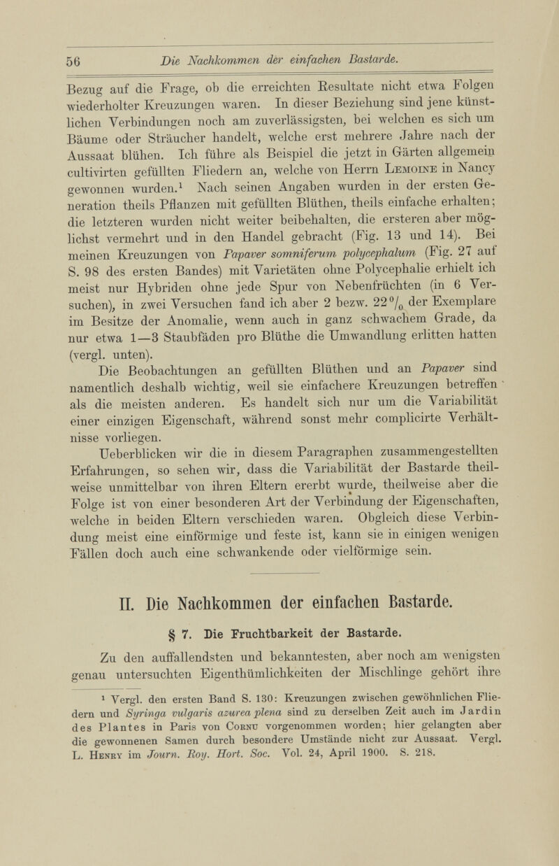 Bezug auf die Frage, ob die erreichten Resultate nicht etwa Folgen wiederholter Kreuzungen waren. In dieser Beziehung sind jene künst lichen Verbindungen noch am zuverlässigsten, hei welchen es sich um Bäume oder Sträucher handelt, welche erst mehrere Jahre nach der Aussaat blühen. Ich führe als Beispiel die jetzt in Gärten allgemein cultivirten gefüllten Fliedern an, welche von Herrn Lemoene in Nancy gewonnen wurden . 1 Nach seinen Angaben wurden in der ersten Ge neration theils Pflanzen mit gefüllten Blüthen, theils einfache erhalten; die letzteren wurden nicht weiter beibehalten, die ersteren aber mög lichst vermehrt und in den Handel gebracht (Fig. 13 und 14). Bei meinen Kreuzungen von Fapaver somniferum polycephalum (Fig. 27 auf S. 98 des ersten Bandes) mit Varietäten ohne Polycephalie erhielt ich meist nur Hybriden ohne jede Spur von Nebenfrüchten (in 6 Ver suchen), in zwei Versuchen fand ich aber 2 bezw. 22 °/ 0 der Exemplare im Besitze der Anomalie, wenn auch in ganz schwachem Grade, da nur etwa 1 —3 Staubfäden pro Blüthe die Umwandlung erlitten hatten (vergl. unten). Die Beobachtungen an gefüllten Blüthen und an Papaver sind namentlich deshalb wichtig, weil sie einfachere Kreuzungen betreffen als die meisten anderen. Es handelt sich nur um die Variabilität einer einzigen Eigenschaft, während sonst mehr complicirte Verhält nisse vorliegen. Ueberblicken wir die in diesem Paragraphen zusammengestellten Erfahrungen, so sehen wir, dass die Variabilität der Bastarde theil- weise unmittelbar von ihren Eltern ererbt wurde, theilweise aber die Folge ist von einer besonderen Art der Verbindung der Eigenschaften, welche in beiden Eltern verschieden waren. Obgleich diese Verbin dung meist eine einförmige und feste ist, kann sie in einigen wenigen Fällen doch auch eine schwankende oder vielförmige sein. II. Die Nachkommen der einfachen Bastarde. § 7. Die Fruchtbarkeit der Bastarde. Zu den auffallendsten und bekanntesten, aber noch am wenigsten genau untersuchten Eigenthümlichkeiten der Mischlinge gehört ihre 1 Yergl. den ersten Band S. 130: Kreuzungen zwischen gewöhnlichen Flie dern und Syringa vulgaris azurea plena sind zu derselben Zeit auch im Jardin des Plantes in Paris von Cornu vorgenommen worden; hier gelangten aber die gewonnenen Samen durch besondere Umstände nicht zur Aussaat. Yergl. L. Henry im Journ. Roy. Hort. Soc. Vol. 24, April 1900. S. 218.