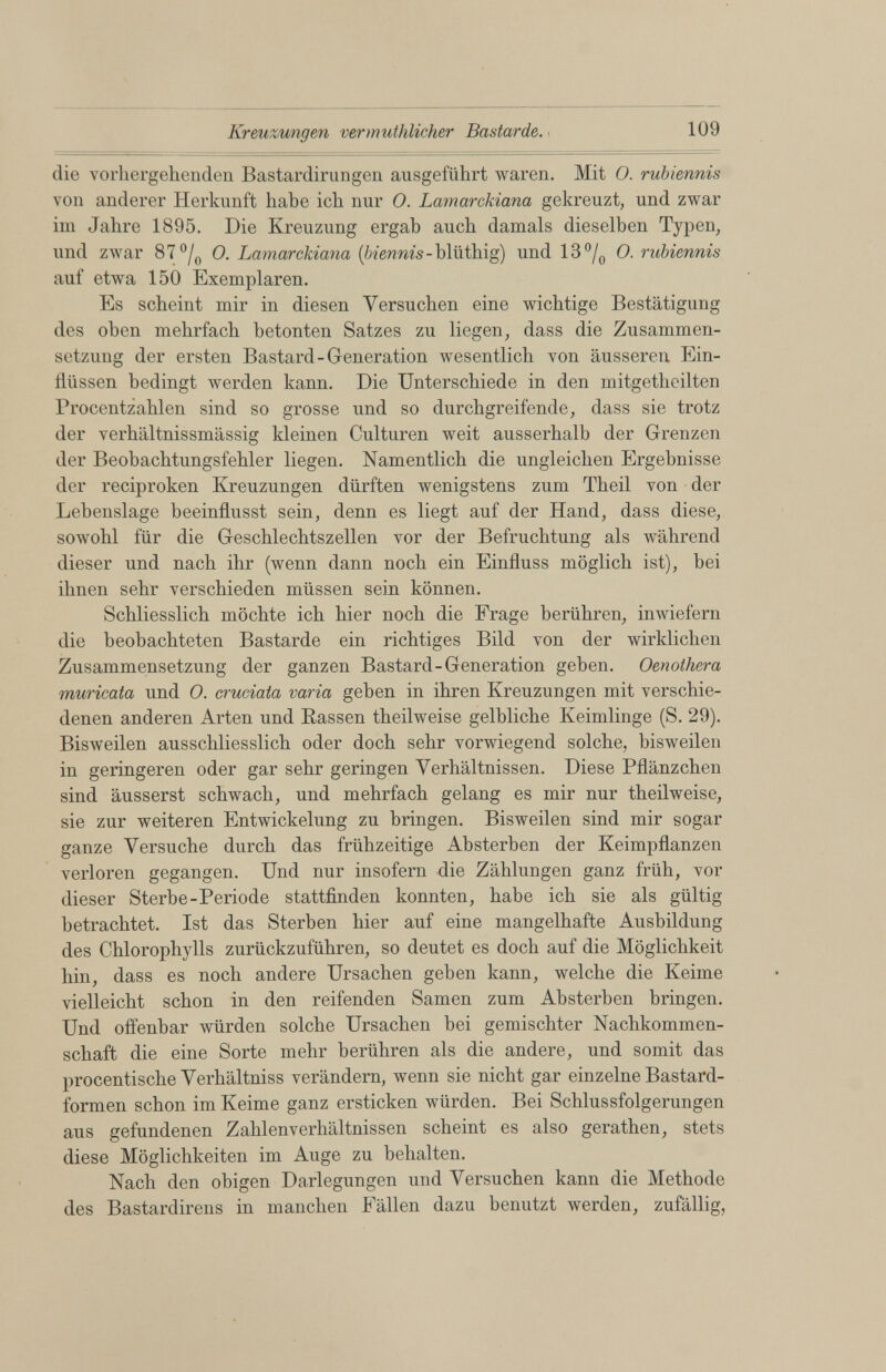 Kreuzungen vermutfdicker Bastarde. 109 die vorhergehenden Bastardirungen ausgeführt waren. Mit O. rubiennis von anderer Herkunft habe ich nur O. Lamarckiana gekreuzt, und zwar im Jahre 1895. Die Kreuzung ergab auch damals dieselben Typen, und zwar 87 °/ 0 0. Lamarckiana {biennis- blüthig) und 13 °/ 0 O. rubiennis auf etwa 150 Exemplaren. Es scheint mir in diesen Versuchen eine wichtige Bestätigung des oben mehrfach betonten Satzes zu liegen, dass die Zusammen setzung der ersten Bastard-Generation wesentlich von äusseren Ein flüssen bedingt werden kann. Die Unterschiede in den mitgetheilten Procentzahlen sind so grosse und so durchgreifende, dass sie trotz der verhältnissmässig kleinen Culturen weit ausserhalb der Grenzen der Beobachtungsfehler liegen. Namentlich die ungleichen Ergebnisse der reciproken Kreuzungen dürften wenigstens zum Theil von der Lebenslage beeinflusst sein, denn es liegt auf der Hand, dass diese, sowohl für die Geschlechtszellen vor der Befruchtung als während dieser und nach ihr (wenn dann noch ein Einfluss möglich ist), bei ihnen sehr verschieden müssen sein können. Schliesslich möchte ich hier noch die Frage berühren, inwiefern die beobachteten Bastarde ein richtiges Bild von der wirklichen Zusammensetzung der ganzen Bastard-Generation geben. Oenothera muricata und 0. cruciata varia geben in ihren Kreuzungen mit verschie denen anderen Arten und Kassen theilweise gelbliche Keimlinge (S. 29). Bisweilen ausschliesslich oder doch sehr vorwiegend solche, bisweilen in geringeren oder gar sehr geringen Verhältnissen. Diese Pflänzchen sind äusserst schwach, und mehrfach gelang es mir nur theilweise, sie zur weiteren Entwickelung zu bringen. Bisweilen sind mir sogar ganze Versuche durch das frühzeitige Absterben der Keimpflanzen verloren gegangen. Und nur insofern die Zählungen ganz früh, vor dieser Sterbe-Periode stattfinden konnten, habe ich sie als gültig betrachtet. Ist das Sterben hier auf eine mangelhafte Ausbildung des Chlorophylls zurückzuführen, so deutet es doch auf die Möglichkeit hin, dass es noch andere Ursachen geben kann, welche die Keime vielleicht schon in den reifenden Samen zum Absterben bringen. Und offenbar würden solche Ursachen bei gemischter Nachkommen schaft die eine Sorte mehr berühren als die andere, und somit das procentische Verhältniss verändern, wenn sie nicht gar einzelne Bastard formen schon im Keime ganz ersticken würden. Bei Schlussfolgerungen aus gefundenen Zahlenverhältnissen scheint es also gerathen, stets diese Möglichkeiten im Auge zu behalten. Nach den obigen Darlegungen und Versuchen kann die Methode des Bastardirens in manchen Fällen dazu benutzt werden, zufällig,