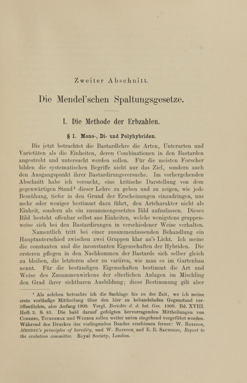 Zweiter Abschnitt. Die Mendel’schen Spaltungsgesetze. I. Die Methode der Erbzahlen. § 1. Mono-, Di- und Polyhybriden. Bis jetzt betrachtet die Bastardlehre die Arten, Unterarten und Varietäten als die Einheiten, deren Combinationen in den Bastarden angestrebt und untersucht werden sollen. Für die meisten Forscher bilden die systematischen Begriffe nicht nur das Ziel, sondern auch den Ausgangspunkt ihrer Bastardirungsversuche. Im vorhergehenden Abschnitt habe ich versucht, eine kritische Darstellung von dem gegenwärtigen Stand 2 dieser Lehre zu geben und zu zeigen, wie jede Bemühung, tiefer in den Grund der Erscheinungen einzudringen, uns mehr oder weniger bestimmt dazu führt, den Artcharakter nicht als Einheit, sondern als ein zusammengesetztes Bild aufzufassen. Dieses Bild besteht offenbar selbst aus Einheiten, welche wenigstens gruppen weise sich bei den Bastardirungen in verschiedener Weise verhalten. Namentlich tritt bei einer zusammenfassenden Behandlung ein Hauptunterschied zwischen zwei Gruppen klar an’s Licht. Ich meine die constanten und die inconstanten Eigenschaften der Hybriden. Die ersteren pflegen in den Nachkommen der Bastarde sich selber gleich zu bleiben, die letzteren aber zu variiren, wie man es im Gartenbau nennt. Für die beständigen Eigenschaften bestimmt die Art und Weise des Zusammenwirkens der elterlichen Anlagen im Mischling den Grad ihrer sichtbaren Ausbildung; diese Bestimmung gilt aber 1 1 Als solchen betrachte ich die Sachlage bis zu der Zeit, wo ich meine erste vorläufige Mittheilung über den hier zu behandelnden Gegenstand ver öffentlichte, also Anfang 1900. Yergl. Berichte d. d. hot. Ges. 1900. Bd. XVIII. Heft 3. S. 83. Die bald darauf gefolgten hervorragenden Mittheilungen von Correns, Tschermak und Webber sollen weiter unten eingehend vorgeführt werden. Während des Druckes des vorliegenden Bandes erschienen ferner: W. Bateson, Mendel’s principles of heredity, und W. Bateson and E. R. Saundebs, Beport to the evolution committee. Royal Society, London.
