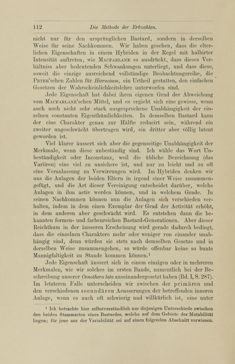 nicht nur für den ursprünglichen Bastard, sondern in derselben Weise für seine Nachkommen. Wir haben gesehen, dass die elter lichen Eigenschaften in einem Hybriden in der Regel mit halbirter Intensität auftreten, wie Macearlane es ausdrückt, dass dieses Ver- hältniss aber bedeutenden Schwankungen unterliegt, und dass diese, soweit die einzige ausreichend vollständige Beobachtungsreihe, die PETEß’schen Zahlen für Hieracium, ein IJrtheil gestatten, den einfachen Gesetzen der Wahrscheinlichkeitslehre unterworfen sind. Jede Eigenschaft hat dabei ihren eigenen Grad der Abweichung vom Macearlane’s eben Mittel, und es ergiebt sich eine gewisse, wenn auch noch nicht sehr stark ausgesprochene Unabhängigkeit der ein zelnen constanten Eigenthümlichkeiten. In demselben Bastard kann der eine Charakter genau zur Hälfte reducirt sein, während ein zweiter ungeschwächt übertragen wird, ein dritter aber völlig latent geworden ist. Viel klarer äussert sich aber die gegenseitige Unabhängigkeit der Merkmale, wenn diese unbeständig sind. Ich wähle das Wort Un beständigkeit oder Inconstanz, weil die übliche Bezeichnung (das Variiren) eine viel zu unsichere ist, und nur zu leicht und zu oft eine Veranlassung zu Verwirrungen wird. Im Hybriden denken wir uns die Anlagen der beiden Eltern in irgend einer Weise zusammen gefügt, und die Art dieser Vereinigung entscheidet darüber, welche Anlagen in ihm activ werden können, und in welchem Grade. In seinen Nachkommen können nun die Anlagen sich verschieden ver halten, indem in dem einen Exemplar der Grad der Activität erhöht, in dem anderen aber geschwächt wird. Es entstehen dann die be kannten formen- und farbenreichen Bastard-Generationen. Aber dieser Reichthum in der äusseren Erscheinung wird gerade dadurch bedingt, dass die einzelnen Charaktere mehr oder weniger von einander unab hängig sind, denn würden sie stets nach demselben Gesetze und in derselben Weise Zusammengehen, so würde offenbar keine so bunte Mannigfaltigkeit zu Stande kommen können . 1 Jede Eigenschaft äussert sich in einem einzigen oder in mehreren Merkmalen, wie wir solches im ersten Bande, namentlich bei der Be schreibung unserer Oenothera lata auseinandergesetzt haben (Bd. I, S. 287). Im letzteren Falle unterscheiden wir zwischen der primären und den verschiedenen secundären Aeusserungen det betreffenden inneren Anlage, wenn es auch oft schwierig und willkürlich ist, eine unter 1 1 Ich betrachte hier selbstverständlich nur diejenigen Unterschiede zwischen den beiden Stammarten eines Bastardes, welche auf dem Gebiete der Mutabilität liegen; für jene aus der Variabilität sei auf einen folgenden Abschnitt verwiesen.