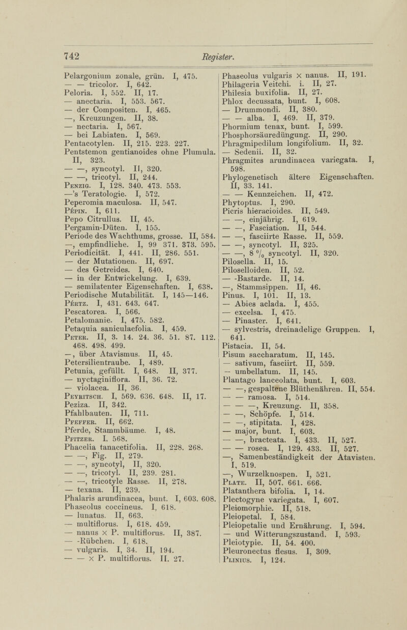 Pélargonium zonale, grün. I, 475. — — tricolor. I, 642. Peloria. I, 552. II, 17. — anectaria. I, 553. 567. — der Compositen. I, 465. —, Kreuzungen. II, 38. — nectaria. I, 567. — bei Labiaten. I, 569. Pentacotylen. II, 215. 223. 227. Pentstemon gentianoides ohne Plumula. II, 323. — —, syncotyl. II, 320. — —, tricotyl. II, 244. Penzig. I, 128. 340. 473. 553. —’s Teratologie. I, 572. Peperomia maculosa. II, 547. Pépin. I, 611. Pepo Citrullus. II, 45. Pergamin-Düten. I, 155. Periode des Wachthums, grosse. II, 584. —, empfindliche. I, 99 371. 373. 595. Periodicität. I, 441. II, 286. 551. — der Mutationen. II, 697. — des Getreides. I, 640. — in der Entwickelung. I, 639. — semilatenter Eigenschaften. I, 638. Periodische Mutabilität. I, 145—146. Pértz. I, 431. 643. 647. Pescatorea. I, 566. Petalomanie. I, 475. 582. Petaquia saniculaefolia. I, 459. Peter. II, 3. 14. 24. 36. 51. 87. 112. 468. 498. 499. —, über Atavismus. II, 45. Petersilientraube. I, 489. Pétunia, gefüllt. I, 648. II, 377. — nyctaginiflora. II, 36. 72. — violacea. II, 36. Peyritsch. I, 569. 636. 648. II, 17. Peziza. II, 342. Pfahlbauten. II, 711. Pfeffer. II, 662. Pferde, Stammbäume. I, 48. Pfitzer. I, 568. Phacelia tanacetifolia. II, 228. 268. , Fig. II, 279. , syncotyl, II, 320. — —, tricotyl. II, 239. 281. — —, tricotyle Rasse. II, 278. — texana. II, 239. Phalaris arundinacea, bunt. I, 603. 608. Phaseolus coccineus. I, 618. — lunatus. II, 663. — multiflorus. I, 618. 459. — nanus X P. multiflorus. II, 387. — -Rübchen. I, 618. — vulgaris. I, 34. II, 194. — — X P. multiflorus. II. 27. Phaseolus vulgaris x nanus. II, 191. Philageria Veitchi. i. II, 27. Philesia buxifolia. II, 27. Phlox decussata, bunt. I, 608. — Drummondi. II, 380. — — alba. I, 469. II, 379. Phormium tenax, bunt. I, 599. Phosphorsäuredüngung. II, 290. Phragmipedilum longifolium. II, 32. — Sedenii. II, 32. Phragmites arundinacea variegata. I, 598. Phylogenetisch ältere Eigenschaften. II, 33. 141. — — Kennzeichen. II, 472. Phytoptus. I, 290. Picris hieracioides. II, 549. — —, einjährig. I, 619. — —, Fasciation. II, 544. , fasciirte Rasse. II, 559. — —, syncotyl. II, 325. — —, 8 °/ 0 syncotyl. II, 320. Pilosella. II, 15. Piloselloiden. II, 52. Bastai-de. II, 14. —, Stammsippen. II, 46. Pinus. I, 101. II, 13. — Abies aclada. I, 455. — excelsa. I, 475. — Pinaster. I, 641. — sylvestris, dreinadelige Gruppen. I, 641. Pistacia. II, 54. Pisum saccharatum. II, 145. — sativum, fasciirt. II, 559. — umbellatum. II, 145. Plantago lanceolata, bunt. I, 603. — —, gespaltene Blüthenähreu. 11,554. — — ramosa. I, 514. — — —, Kreuzung. II, 358. — —, Schöpfe. I, 514. — —, stipitata. I, 428. — major, bunt. I, 603. — —, bracteata. I, 433. II, 527. rosea. I, 129. 433. II, 527. —, Samenbeständigkeit der Atavisten. I, 519. —, Wurzelknospen. I, 521. Plate. II, 507. 661. 666. Platanthera bifolia. I, 14. Plectogyne variegata. I, 607. Pleiomorphie. II, 518. Pleiopetal. I, 584. Pleiopetalie und Ernährung. I, 594. — und Witterungszustand. I, 593. Pleiotypie. II, 54. 400. Pleuronectus flesus. I, 309. Plinius. I, 124.