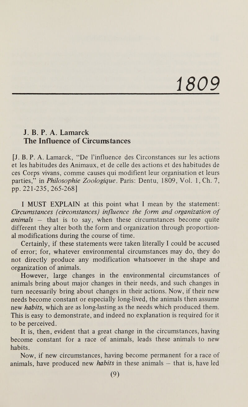 i809 J. В. P. А. Lamarck The Influence of Circumstances [J. B.P. A. Lamarck, De l'influence des Circonstances sur les actions et les habitudes des Animaux, et de celle des actions et des habitudes de ces Corps vivans, comme causes qui modifient leur organisation et leurs parties, in Philosophie Zoologique. Paris: Dentu, 1809, Vol. 1, Ch. 7, pp. 221-235, 265-268] I MUST EXPLAIN at this point what I mean by the statement: Circumstances (circonstances) influence the form and organization of animals — that is to say, when these circumstances become quite different they alter both the form and organization through proportion¬ al modifications during the course of time. Certainly, if these statements were taken literally I could be accused of error; for, whatever environmental circumstances may do, they do not directly produce any modification whatsoever in the shape and organization of animals. However, large changes in the environmental circumstances of animals bring about major changes in their needs, and such changes in turn necessarily bring about changes in their actions. Now, if their new needs become constant or especially long-lived, the animals then assume new habits, which are as long-lasting as the needs which produced them. This is easy to demonstrate, and indeed no explanation is required for it to be perceived. It is, then, evident that a great change in the circumstances, having become constant for a race of animals, leads these animals to new habits. Now, if new circumstances, having become permanent for a race of animals, have produced new habits in these animals — that is, have led (9)