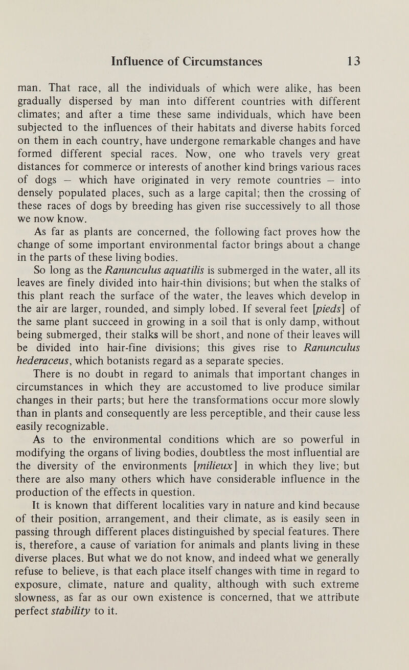 Influence of Circumstances 13 man. That race, all the individuals of which were alike, has been gradually dispersed by man into different countries with different climates; and after a time these same individuals, which have been subjected to the influences of their habitats and diverse habits forced on them in each country, have undergone remarkable changes and have formed different special races. Now, one who travels very great distances for commerce or interests of another kind brings various races of dogs — which have originated in very remote countries — into densely populated places, such as a large capital; then the crossing of these races of dogs by breeding has given rise successively to all those we now know. As far as plants are concerned, the following fact proves how the change of some important environmental factor brings about a change in the parts of these living bodies. So long as the Ranunculus aquatilis is submerged in the water, all its leaves are finely divided into hair-thin divisions; but when the stalks of this plant reach the surface of the water, the leaves which develop in the air are larger, rounded, and simply lobed. If several feet \pieds] of the same plant succeed in growing in a soil that is only damp, without being submerged, their stalks will be short, and none of their leaves will be divided into hair-fine divisions; this gives rise to Ranunculus hederaceus, which botanists regard as a separate species. There is no doubt in regard to animals that important changes in circumstances in which they are accustomed to live produce similar changes in their parts; but here the transformations occur more slowly than in plants and consequently are less perceptible, and their cause less easily recognizable. As to the environmental conditions which are so powerful in modifying the organs of living bodies, doubtless the most influential are the diversity of the environments [milieux] in which they live; but there are also many others which have considerable influence in the production of the effects in question. It is known that different localities vary in nature and kind because of their position, arrangement, and their climate, as is easüy seen in passing through different places distinguished by special features. There is, therefore, a cause of variation for animals and plants living in these diverse places. But what we do not know, and indeed what we generally refuse to believe, is that each place itself changes with time in regard to exposure, climate, nature and quality, although with such extreme slowness, as far as our own existence is concerned, that we attribute perfect stability to it.