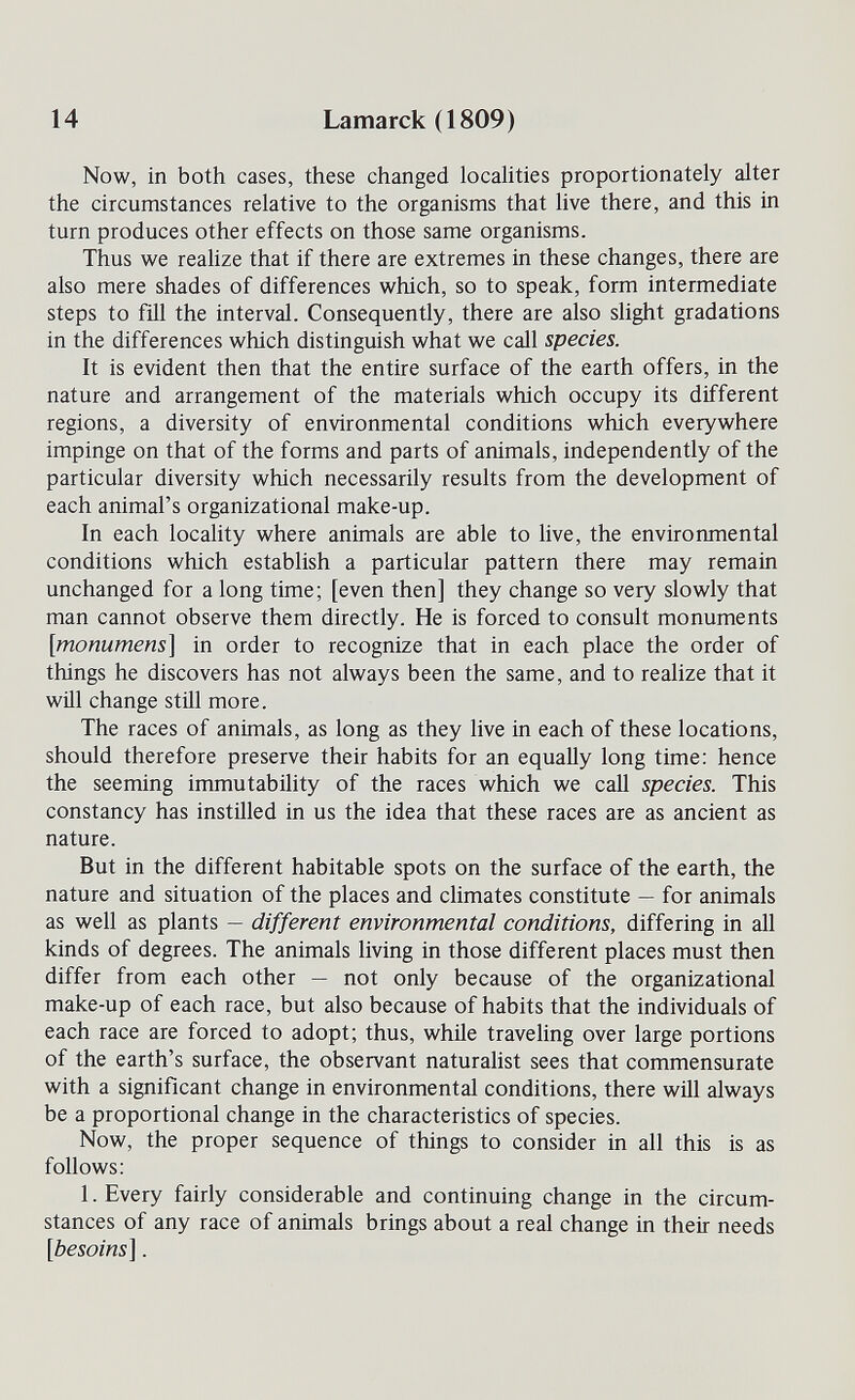 14 Lamarck (1809) Now, in both cases, these changed locahties proportionately alter the circumstances relative to the organisms that live there, and this in turn produces other effects on those same organisms. Thus we realize that if there are extremes in these changes, there are also mere shades of differences which, so to speak, form intermediate steps to fill the interval. Consequently, there are also slight gradations in the differences which distinguish what we call species. It is evident then that the entire surface of the earth offers, in the nature and arrangement of the materials which occupy its different regions, a diversity of environmental conditions which everywhere impinge on that of the forms and parts of animals, independently of the particular diversity which necessarily results from the development of each animal's organizational make-up. In each locality where animals are able to live, the environmental conditions which establish a particular pattern there may remain unchanged for a long time; [even then] they change so very slowly that man cannot observe them directly. He is forced to consult monuments [monumens] in order to recognize that in each place the order of things he discovers has not always been the same, and to realize that it will change still more. The races of animals, as long as they live in each of these locations, should therefore preserve their habits for an equally long time: hence the seeming immutability of the races which we call species. This constancy has instilled in us the idea that these races are as ancient as nature. But in the different habitable spots on the surface of the earth, the nature and situation of the places and climates constitute — for animals as well as plants — different environmental conditions, differing in all kinds of degrees. The animals living in those different places must then differ from each other — not only because of the organizational make-up of each race, but also because of habits that the individuals of each race are forced to adopt; thus, while traveling over large portions of the earth's surface, the observant naturalist sees that commensurate with a significant change in environmental conditions, there wiU always be a proportional change in the characteristics of species. Now, the proper sequence of things to consider in all this is as follows: 1. Every fairly considerable and continuing change in the circum¬ stances of any race of animals brings about a real change in their needs [besoins].