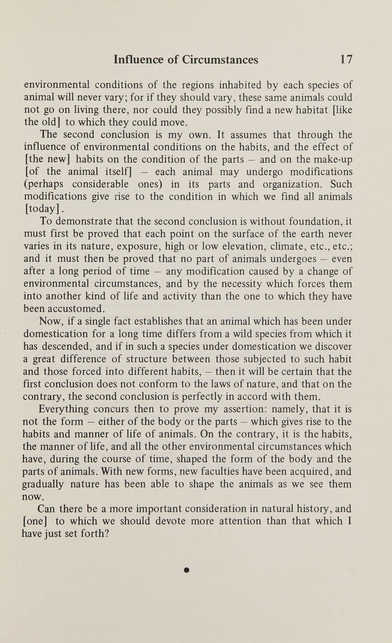 Influence of Circumstances 17 environmental conditions of the regions inhabited by each species of animal will never vary; for if they should vary, these same animals could not go on living there, nor could they possibly find a new habitat [like the old] to which they could move. The second conclusion is my own. It assumes that through the influence of environmental conditions on the habits, and the effect of [the new] habits on the condition of the parts — and on the make-up [of the animal itself] — each animal may undergo modifications (perhaps considerable ones) in its parts and organization. Such modifications give rise to the condition in which we find all animals [today]. To demonstrate that the second conclusion is without foundation, it must first be proved that each point on the surface of the earth never varies in its nature, exposure, high or low elevation, climate, etc., etc.; and it must then be proved that no part of animals undergoes — even after a long period of time — any modification caused by a change of environmental circumstances, and by the necessity which forces them into another kind of life and activity than the one to which they have been accustomed. Now, if a single fact establishes that an animal which has been under domestication for a long time differs from a wild species from which it has descended, and if in such a species under domestication we discover a great difference of structure between those subjected to such habit and those forced into different habits, — then it will be certain that the first conclusion does not conform to the laws of nature, and that on the contrary, the second conclusion is perfectly in accord with them. Everything concurs then to prove my assertion: namely, that it is not the form — either of the body or the parts — which gives rise to the habits and manner of life of animals. On the contrary, it is the habits, the manner of Hfe, and all the other environmental circumstances which have, during the course of time, shaped the form of the body and the parts of animals. With new forms, new faculties have been acquired, and gradually nature has been able to shape the animals as we see them now. Can there be a more important consideration in natural history, and [one] to which we should devote more attention than that which I have just set forth?