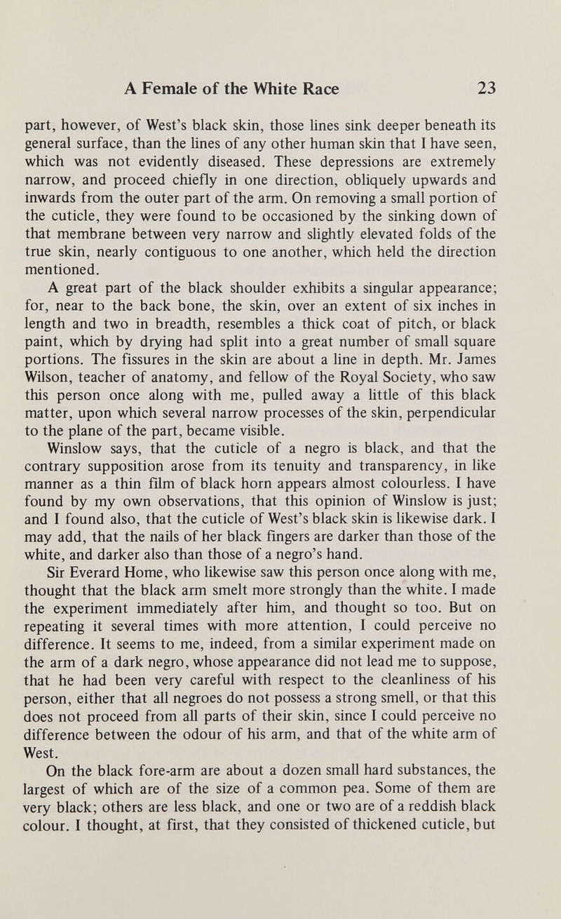 A Female of the White Race 23 part, however, of West's black skin, those lines sink deeper beneath its general surface, than the lines of any other human skin that I have seen, which was not evidently diseased. These depressions are extremely narrow, and proceed chiefly in one direction, obliquely upwards and inwards from the outer part of the arm. On removing a small portion of the cuticle, they were found to be occasioned by the sinking down of that membrane between very narrow and sUghtly elevated folds of the true skin, nearly contiguous to one another, which held the direction mentioned. A great part of the black shoulder exhibits a singular appearance; for, near to the back bone, the skin, over an extent of six inches in length and two in breadth, resembles a thick coat of pitch, or black paint, which by drying had split into a great number of small square portions. The fissures in the skin are about a line in depth. Mr. James Wilson, teacher of anatomy, and fellow of the Royal Society, who saw this person once along with me, pulled away a little of this black matter, upon which several narrow processes of the skin, perpendicular to the plane of the part, became visible. Winslow says, that the cuticle of a negro is black, and that the contrary supposition arose from its tenuity and transparency, in like manner as a thin film of black horn appears almost colourless. I have found by my own observations, that this opinion of Winslow is just; and I found also, that the cuticle of West's black skin is likewise dark. I may add, that the nails of her black fingers are darker than those of the white, and darker also than those of a negro's hand. Sir Everard Home, who likewise saw this person once along with me, thought that the black arm smelt more strongly than the white. I made the experiment immediately after him, and thought so too. But on repeating it several times with more attention, I could perceive no difference. It seems to me, indeed, from a similar experiment made on the arm of a dark negro, whose appearance did not lead me to suppose, that he had been very careful with respect to the cleanliness of his person, either that all negroes do not possess a strong smell, or that this does not proceed from all parts of their skin, since I could perceive no difference between the odour of his arm, and that of the white arm of West. On the black fore-arm are about a dozen small hard substances, the largest of which are of the size of a common pea. Some of them are very black; others are less black, and one or two are of a reddish black colour. I thought, at first, that they consisted of thickened cuticle, but