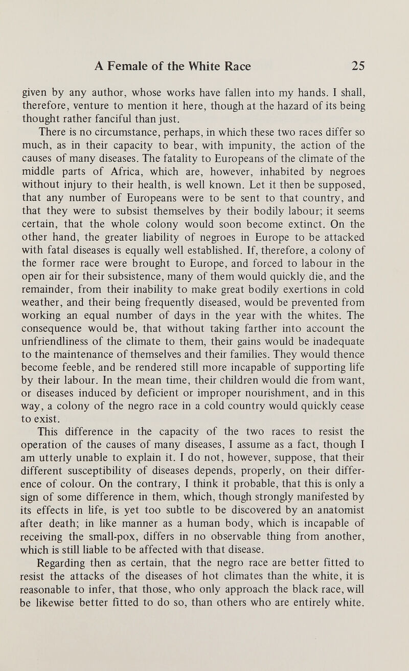 A Female of the White Race 25 given by any author, whose works have fallen into my hands. I shall, therefore, venture to mention it here, though at the hazard of its being thought rather fanciful than just. There is no circumstance, perhaps, in which these two races differ so much, as in their capacity to bear, with impunity, the action of the causes of many diseases. The fatality to Europeans of the climate of the middle parts of Africa, which are, however, inhabited by negroes without injury to their health, is well known. Let it then be supposed, that any number of Europeans were to be sent to that country, and that they were to subsist themselves by their bodily labour; it seems certain, that the whole colony would soon become extinct. On the other hand, the greater Habihty of negroes in Europe to be attacked with fatal diseases is equally well estabHshed. If, therefore, a colony of the former race were brought to Europe, and forced to labour in the open air for their subsistence, many of them would quickly die, and the remainder, from their inabiHty to make great bodily exertions in cold weather, and their being frequently diseased, would be prevented from working an equal number of days in the year with the whites. The consequence would be, that without taking farther into account the unfriendliness of the climate to them, their gains would be inadequate to the maintenance of themselves and their families. They would thence become feeble, and be rendered still more incapable of supporting life by their labour. In the mean time, their children would die from want, or diseases induced by deficient or improper nourishment, and in this way, a colony of the negro race in a cold country would quickly cease to exist. This difference in the capacity of the two races to resist the operation of the causes of many diseases, I assume as a fact, though I am utterly unable to explain it. I do not, however, suppose, that their different susceptibility of diseases depends, properly, on their differ¬ ence of colour. On the contrary, I think it probable, that this is only a sign of some difference in them, which, though strongly manifested by its effects in Ufe, is yet too subtle to be discovered by an anatomist after death; in like manner as a human body, which is incapable of receiving the small-pox, differs in no observable thing from another, which is still liable to be affected with that disease. Regarding then as certain, that the negro race are better fitted to resist the attacks of the diseases of hot climates than the white, it is reasonable to infer, that those, who only approach the black race, wül be likewise better fitted to do so, than others who are entirely white.