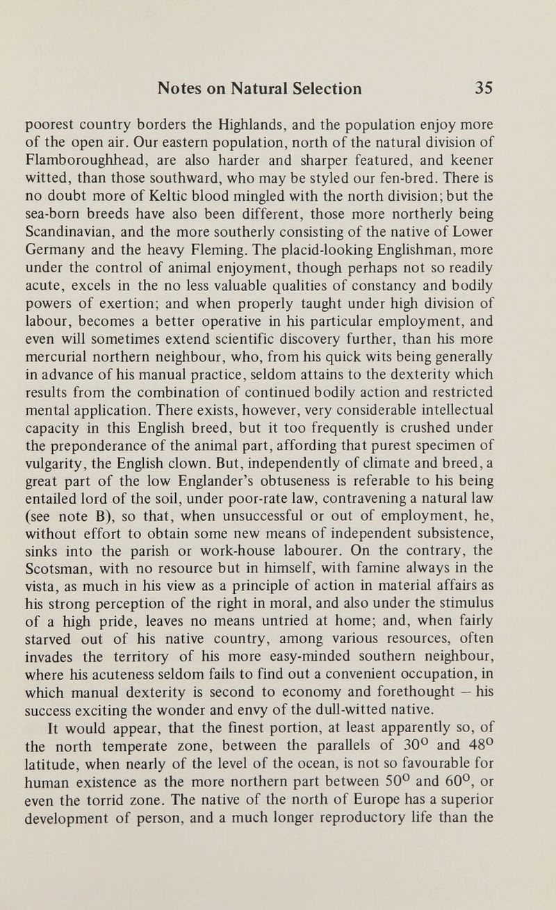 Notes on Natural Selection 35 poorest country borders the Highlands, and the population enjoy more of the open air. Our eastern population, north of the natural division of Flamboroughhead, are also harder and sharper featured, and keener witted, than those southward, who may be styled our fen-bred. There is no doubt more of Keltic blood mingled with the north division; but the sea-born breeds have also been different, those more northerly being Scandinavian, and the more southerly consisting of the native of Lower Germany and the heavy Fleming. The placid-looking Enghshman, more under the control of animal enjoyment, though perhaps not so readily acute, excels in the no less valuable qualities of constancy and bodily powers of exertion; and when properly taught under high division of labour, becomes a better operative in his particular employment, and even will sometimes extend scientific discovery further, than his more mercurial northern neighbour, who, from his quick wits being generally in advance of his manual practice, seldom attains to the dexterity which results from the combination of continued bodily action and restricted mental application. There exists, however, very considerable intellectual capacity in this English breed, but it too frequently is crushed under the preponderance of the animal part, affording that purest specimen of vulgarity, the English clown. But, independently of climate and breed, a great part of the low Englander's obtuseness is referable to his being entailed lord of the soil, under poor-rate law, contravening a natural law (see note B), so that, when unsuccessful or out of employment, he, without effort to obtain some new means of independent subsistence, sinks into the parish or work-house labourer. On the contrary, the Scotsman, with no resource but in himself, with famine always in the vista, as much in his view as a principle of action in material affairs as his strong perception of the right in moral, and also under the stimulus of a high pride, leaves no means untried at home; and, when fairly starved out of his native country, among various resources, often invades the territory of his more easy-minded southern neighbour, where his acuteness seldom fails to find out a convenient occupation, in which manual dexterity is second to economy and forethought — his success exciting the wonder and envy of the dull-witted native. It would appear, that the finest portion, at least apparently so, of the north temperate zone, between the parallels of 30° and 48° latitude, when nearly of the level of the ocean, is not so favourable for human existence as the more northern part between 50° and 60°, or even the torrid zone. The native of the north of Europe has a superior development of person, and a much longer reproductory life than the