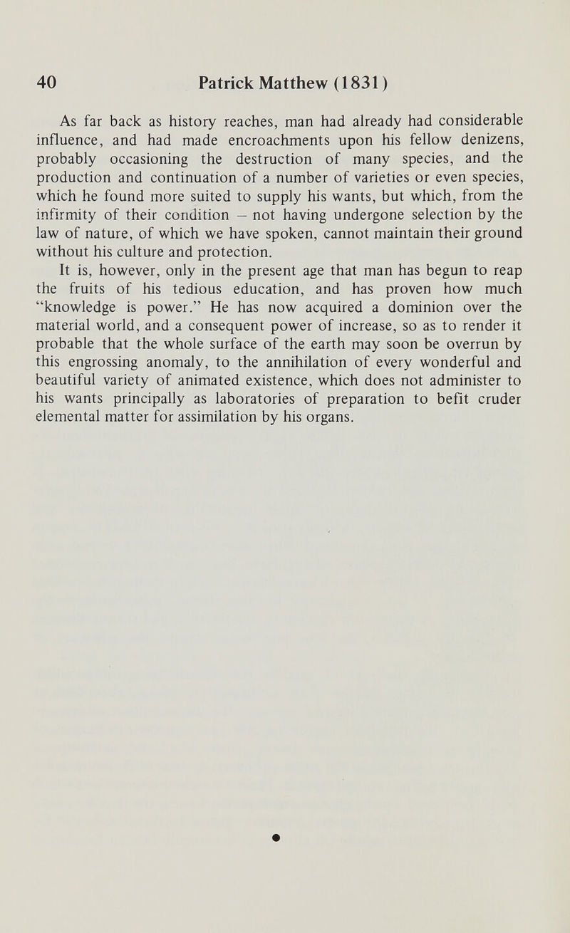 40 Patrick Matthew (1831 ) As far back as history reaches, man had already had considerable influence, and had made encroachments upon his fellow denizens, probably occasioning the destruction of many species, and the production and continuation of a number of varieties or even species, which he found more suited to supply his wants, but which, from the infirmity of their condition — not having undergone selection by the law of nature, of which we have spoken, cannot maintain their ground without his culture and protection. It is, however, only in the present age that man has begun to reap the fruits of his tedious education, and has proven how much knowledge is power. He has now acquired a dominion over the material world, and a consequent power of increase, so as to render it probable that the whole surface of the earth may soon be overrun by this engrossing anomaly, to the annihilation of every wonderful and beautiful variety of animated existence, which does not administer to his wants principally as laboratories of preparation to befit cruder elemental matter for assimilation by his organs.