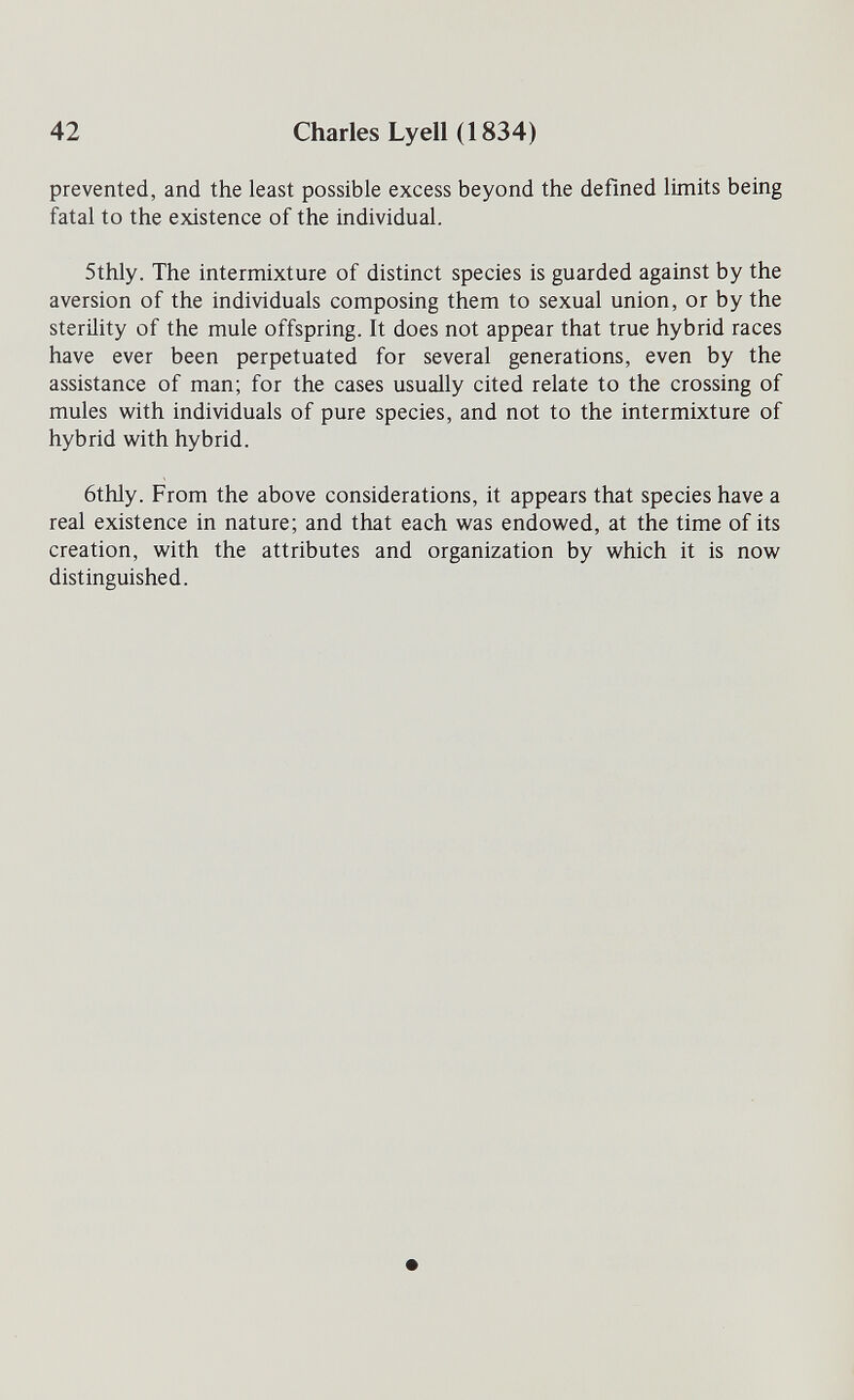 42 Charles Lyell (1834) prevented, and the least possible excess beyond the defined limits being fatal to the existence of the individual. 5thly. The intermixture of distinct species is guarded against by the aversion of the individuals composing them to sexual union, or by the sterility of the mule offspring. It does not appear that true hybrid races have ever been perpetuated for several generations, even by the assistance of man; for the cases usually cited relate to the crossing of mules with individuals of pure species, and not to the intermixture of hybrid with hybrid. 6thly. From the above considerations, it appears that species have a real existence in nature; and that each was endowed, at the time of its creation, with the attributes and organization by which it is now distinguished.