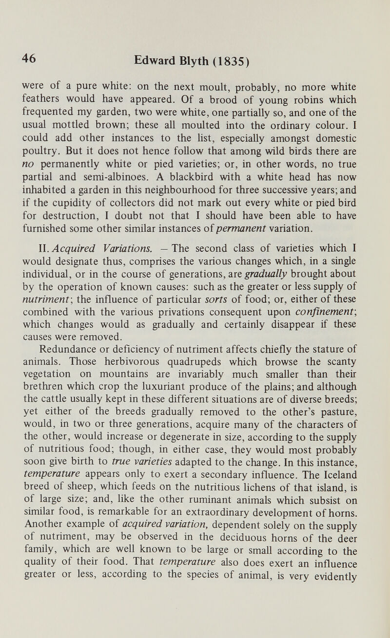 46 Edward Blyth (1835) were of a pure white: on the next moult, probably, no more white feathers would have appeared. Of a brood of young robins which frequented my garden, two were white, one partially so, and one of the usual mottled brown; these all moulted into the ordinary colour. I could add other instances to the list, especially amongst domestic poultry. But it does not hence follow that among wild birds there are no permanently white or pied varieties; or, in other words, no true partial and semi-albinoes. A blackbird with a white head has now inhabited a garden in this neighbourhood for three successive years; and if the cupidity of collectors did not mark out every white or pied bird for destruction, I doubt not that I should have been able to have furnished some other similar instances of permanent variation. II. Acquired Variations. — The second class of varieties which I would designate thus, comprises the various changes which, in a single individual, or in the course of generations, îlïq gradually brought about by the operation of known causes: such as the greater or less supply of nutriment', the influence of particular sorts of food; or, either of these combined with the various privations consequent upon confinement', which changes would as gradually and certainly disappear if these causes were removed. Redundance or deficiency of nutriment affects chiefly the stature of animals. Those herbivorous quadrupeds which browse the scanty vegetation on mountains are invariably much smaller than their brethren which crop the luxuriant produce of the plains; and although the cattle usually kept in these different situations are of diverse breeds; yet either of the breeds gradually removed to the other's pasture, would, in two or three generations, acquire many of the characters of the other, would increase or degenerate in size, according to the supply of nutritious food; though, in either case, they would most probably soon give birth to true varieties adapted to the change. In this instance, temperature appears only to exert a secondary influence. The Iceland breed of sheep, which feeds on the nutritious lichens of that island, is of large size; and, like the other ruminant animals which subsist on similar food, is remarkable for an extraordinary development of horns. Another example of acquired variation, dependent solely on the supply of nutriment, may be observed in the deciduous horns of the deer family, which are well known to be large or small according to the quality of their food. That temperature also does exert an influence greater or less, according to the species of animal, is very evidently