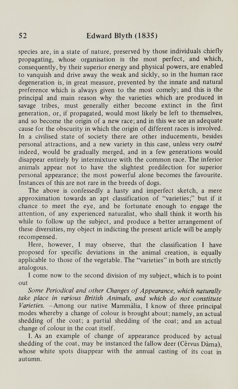 52 Edward Blyth (1835) species are, in a state of nature, preserved by those individuals chiefly propagating, whose organisation is the most perfect, and which, consequently, by their superior energy and physical powers, are enabled to vanquish and drive away the weak and sickly, so in the human race degeneration is, in great measure, prevented by the innate and natural preference which is always given to the most comely; and this is the principal and main reason why the varieties which are produced in savage tribes, must generally either become extinct in the first generation, or, if propagated, would most likely be left to themselves, and so become the origin of a new race; and in this we see an adequate cause for the obscurity in which the origin of different races is involved. In a civilised state of society there are other inducements, besides personal attractions, and a new variety in this case, unless very outré indeed, would be gradually merged, and in a few generations would disappear entirely by intermixture with the common race. The inferior animals appear not to have the slightest predilection for superior personal appearance; the most powerful alone becomes the favourite. Instances of this are not rare in the breeds of dogs. The above is confessedly a hasty and imperfect sketch, a mere approximation towards an apt classification of varieties; but if it chance to meet the eye, and be fortunate enough to engage the attention, of any experienced naturalist, who shall think it worth his while to follow up the subject, and produce a better arrangement of these diversities, my object in indicting the present article will be amply recompensed. Here, however, I may observe, that the classification I have proposed for specific deviations in the animal creation, is equally applicable to those of the vegetable. The varieties in both are strictly analogous. I come now to the second division of my subject, which is to point out Some Periodical and other Changes of Appearance, which naturally take place in various British Animals, and which do not constitute Varieties. —Among our native Mammàlia, I know of three principal modes whereby a change of colour is brought about; namely, an actual shedding of the coat; a partial shedding of the coat; and an actual change of colour in the coat itself. I. As an example of change of appearance produced by actual shedding of the coat, may be instanced the fallow deer (Cèrvus Dama), whose white spots disappear with the annual casting of its coat in autumn.